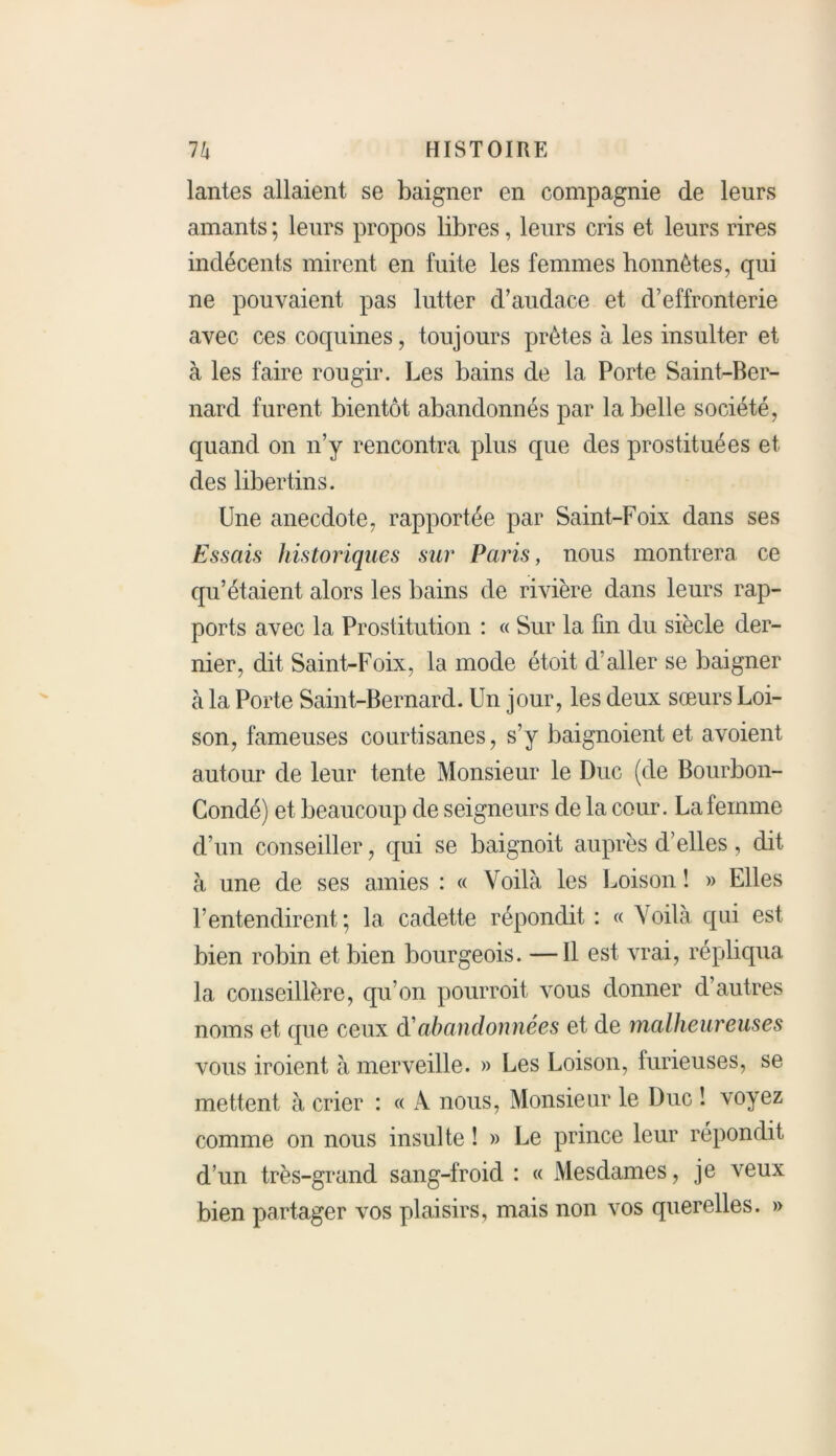 lantes allaient se baigner en compagnie de leurs amants ; leurs propos libres, leurs cris et leurs rires indécents mirent en fuite les femmes honnêtes, qui ne pouvaient pas lutter d’audace et d’effronterie avec ces coquines, toujours prêtes à les insulter et à les faire rougir. Les bains de la Porte Saint-Ber- nard furent bientôt abandonnés par la belle société, quand on n’y rencontra plus que des prostituées et des libertins. Une anecdote, rapportée par Saint-Foix dans ses Essais historiques sur Paris, nous montrera ce qu’étaient alors les bains de rivière dans leurs rap- ports avec la Prostitution : « Sur la fin du siècle der- nier, dit Saint-Foix, la mode étoit d’aller se baigner à la Porte Saint-Bernard. Un jour, les deux sœurs Loi- son, fameuses courtisanes, s’y baignoient et avoient autour de leur tente Monsieur le Duc (de Bourbon- Condé) et beaucoup de seigneurs de la cour. La femme d’un conseiller, qui se baignoit auprès d’elles, dit à une de ses amies : « Voilà les Loison ! » Elles l’entendirent; la cadette répondit : « Voilà qui est bien robin et bien bourgeois. —Il est vrai, répliqua la conseillère, qu’on pourroit vous donner d’autres noms et que ceux à'abandonnées et de malheureuses vous iroient à merveille. » Les Loison, furieuses, se mettent à crier : « A nous, Monsieur le Duc ! voyez comme on nous insulte ! » Le prince leur répondit d’un très-grand sang-froid : « Mesdames, je veux bien partager vos plaisirs, mais non vos querelles. »