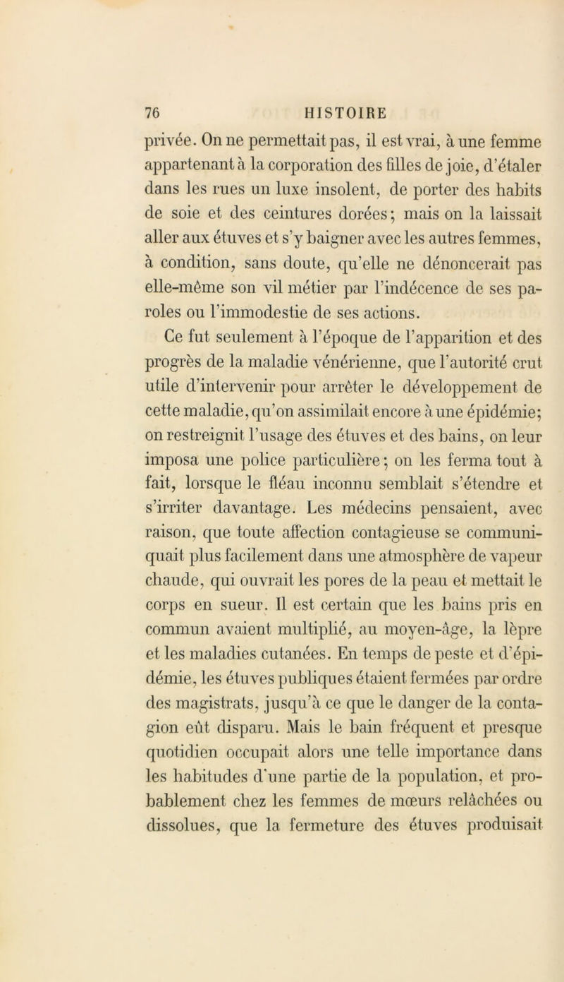 privée. On ne permettait pas, il est vrai, aune femme appartenant à la corporation des filles de joie, d’étaler dans les rues un luxe insolent, de porter des habits de soie et des ceintures dorées ; mais on la laissait aller aux étuves et s’y baigner avec les autres femmes, à condition, sans doute, qu’elle ne dénoncerait pas elle-même son vil métier par l’indécence de ses pa- roles ou l’immodestie de ses actions. Ce fut seulement à l’époque de l’apparition et des progrès de la maladie vénérienne, que l'autorité crut utile d’intervenir pour arrêter le développement de cette maladie, qu’on assimilait encore aune épidémie; on restreignit l’usage des étuves et des bains, on leur imposa une police particulière ; on les ferma tout à fait, lorsque le fléau inconnu semblait s’étendre et s’irriter davantage. Les médecins pensaient, avec raison, que toute affection contagieuse se communi- quait plus facilement dans une atmosphère de vapeur chaude, qui ouvrait les pores de la peau et mettait le corps en sueur. Il est certain que les bains pris en commun avaient multiplié, au moyen-âge, la lèpre et les maladies cutanées. En temps de peste et d'épi- démie, les étuves publiques étaient fermées par ordre des magistrats, jusqu’à ce que le danger de la conta- gion eût disparu. Mais le bain fréquent et presque quotidien occupait alors une telle importance dans les habitudes d’une partie de la population, et pro- bablement chez les femmes de mœurs relâchées ou dissolues, que la fermeture des étuves produisait