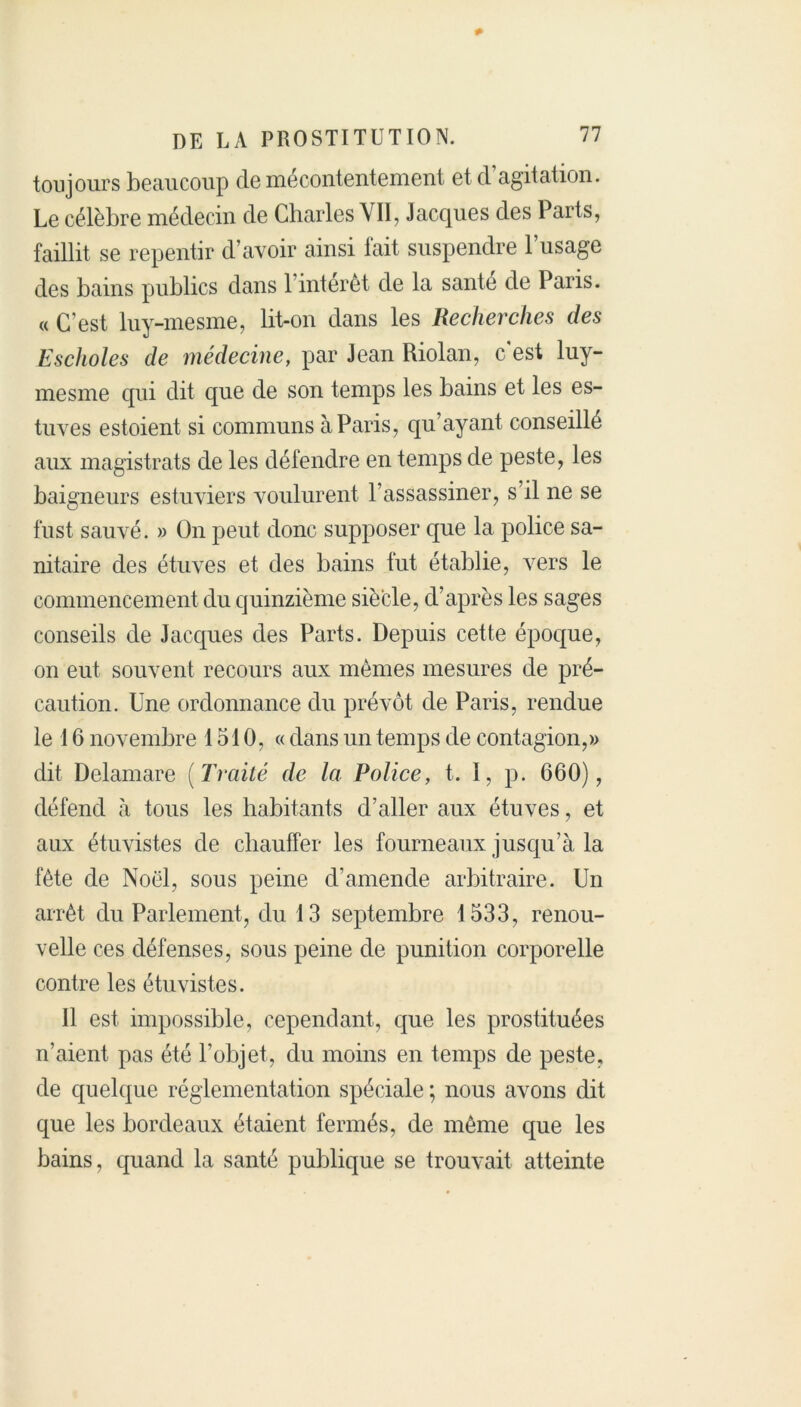 toujours beaucoup cle mécontentement et d’agitation. Le célèbre médecin de Charles YII, Jacques des Parts, faillit se repentir d’avoir ainsi fait suspendre l’usage des bains publics dans 1 interet de la santé de Paris. « C’est luy-mesme, lit-on dans les Recherches des Escholes de médecine, par Jean Riolan, c'est luy- mesme cpii dit que de son temps les bains et les es- tuves estoient si communs à Paris, qu’ayant conseillé aux magistrats de les défendre en temps de peste, les baigneurs estuviers voulurent l’assassiner, s’il ne se fust sauvé. » On peut donc supposer que la police sa- nitaire des étuves et des bains fut établie, vers le commencement du quinzième siècle, d’après les sages conseils de Jacques des Parts. Depuis cette époque, on eut souvent recours aux mêmes mesures de pré- caution. Une ordonnance du prévôt de Paris, rendue le 16 novembre 1510, « dans un temps de contagion,» dit Delamare (Traité de la Police, t. I, p. 660), défend à tous les habitants d’aller aux étuves, et aux étuvistes de chauffer les fourneaux jusqu’à la fête de Noël, sous peine d’amende arbitraire. Un arrêt du Parlement, du 13 septembre 1533, renou- velle ces défenses, sous peine de punition corporelle contre les étuvistes. Il est impossible, cependant, que les prostituées n’aient pas été l’objet, du moins en temps de peste, de quelque réglementation spéciale ; nous avons dit que les bordeaux étaient fermés, de même que les bains, quand la santé publique se trouvait atteinte