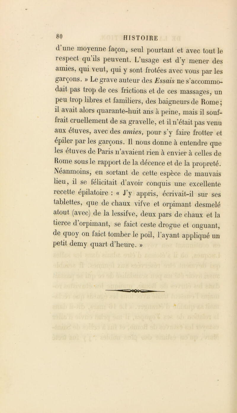 d une moyenne façon,. seul pourtant et avec tout le respect qu ils peuvent. L’usage est d’y mener des amies, qui veut, qui y sont frotées avec vous par les garçons. » Le grave auteur des Essais ne s accommo- dait pas trop de ces frictions et de ces massages, un peu trop libres et familiers, des baigneurs de Rome; il avait alors quarante-huit ans à peine, mais il souf- frait cruellement de sa gravelle, et il n’était pas venu aux étuves, avec des amies, pour s’y faire frotter et épiler par les garçons. 11 nous donne à entendre que les étuves de Paris n’avaient rien à envier à celles de Rome sous le rapport de la décence et de la propreté. Néanmoins, en sortant de cette espèce de mauvais lieu, il se félicitait d avoir conquis une excellente recette epilatoire : « J’y appris, écrivait-il sur ses tablettes, que de chaux vifve et orpimant desmelé atout (avec) de la lessifve, deux pars de chaux et la tierce d orpimant, se faict ceste drogue et onguant, de quoy on faict tomber le poil, l’ayant appliqué un petit demy quart d’heure. »