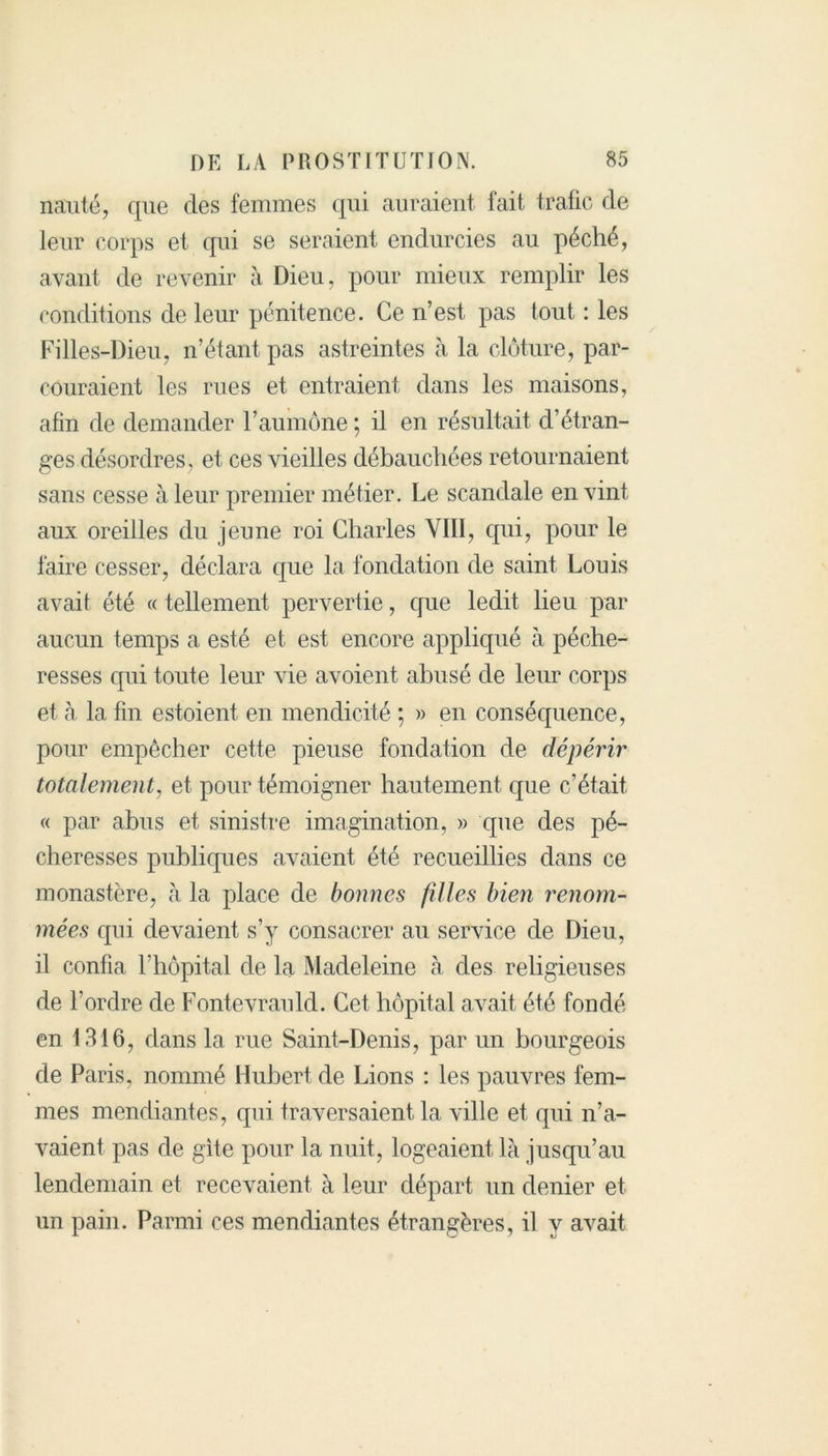 nauté, que des femmes qui auraient fait trafic de leur corps et qui se seraient endurcies au péché, avant de revenir à Dieu, pour mieux remplir les conditions de leur pénitence. Ce n’est pas tout : les Filles-Dieu, n’étant pas astreintes à la clôture, par- couraient les rues et entraient dans les maisons, afin de demander l’aumône ; il en résultait d’étran- ges désordres, et ces vieilles débauchées retournaient sans cesse à leur premier métier. Le scandale en vint aux oreilles du jeune roi Charles VIII, qui, pour le faire cesser, déclara que la fondation de saint Louis avait été « tellement pervertie, cpie ledit lieu par aucun temps a esté et est encore appliqué à péche- resses cpii toute leur vie avoient abusé de leur corps et à la fin estoient en mendicité ; » en conséquence, pour empêcher cette pieuse fondation de dépérir totalement, et pour témoigner hautement que c’était « par abus et sinistre imagination, » que des pé- cheresses publiques avaient été recueillies dans ce monastère, à la place de bonnes filles bien renom- mées cpii devaient s’y consacrer au service de Dieu, il confia l'hôpital de la Madeleine à des religieuses de l’ordre de Fontevrauld. Cet hôpital avait été fondé en 1316, dans la rue Saint-Denis, par un bourgeois de Paris, nommé Hubert de Lions : les pauvres fem- mes mendiantes, qui traversaient la ville et qui n’a- vaient pas de gite pour la nuit, logeaient là jusqu’au lendemain et recevaient à leur départ un denier et un pain. Parmi ces mendiantes étrangères, il y avait