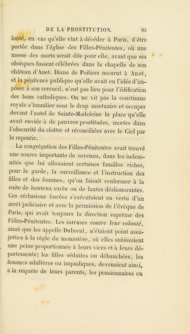 lonté, en cas qu’elle vînt à décéder à Paris, d’être portée dans l’église des Filles-Pénitentes, où une messe des morts serait dite pour elle, avant que ses obsèques fussent célébrées dans la chapelle de son château d’Anet. Diane de Poitiers mourut à An et, et la pénitence publique qu’elle avait eu l’idée d’im- poser à son cercueil, n’eut pas lieu pour l’édification des bons catholiques. On ne vit pas la courtisane royale s humilier sous le drap mortuaire et occuper devant l’autel de Sainte-Madeleine la place qu’elle avait enviée à de pauvres prostituées, mortes dans 1 obscurité du cloître et réconciliées avec le Ciel par le repentir. La congrégation des Filles-Pénitentes avait trouvé une source importante de revenus, dans les indem- nités que lui allouaient certaines familles riches, poui la garde, la surveillance et l’instruction des filles et des temmes, qu’on taisait renfermer à la suite de honteux excès ou de fautes déshonorantes. Ces réclusions forcées s’exécutaient en vertu d’un arrêt j udiciaire et avec la permission de l’évêque de Paris, qui avait toujours la direction suprême des Filles-Pénitentes. Les intruses contre leur volonté, ainsi que les appelle Dubreul, n’étaient point assu- jetties à la règle du monastère, où elles subissaient une peine proportionnée à leurs vices et à leurs dé- portements ; les filles séduites ou débauchées, les le mine s adultères on impudiques, devenaient ainsi, à la requête de leurs parents, les pensionnaires ou