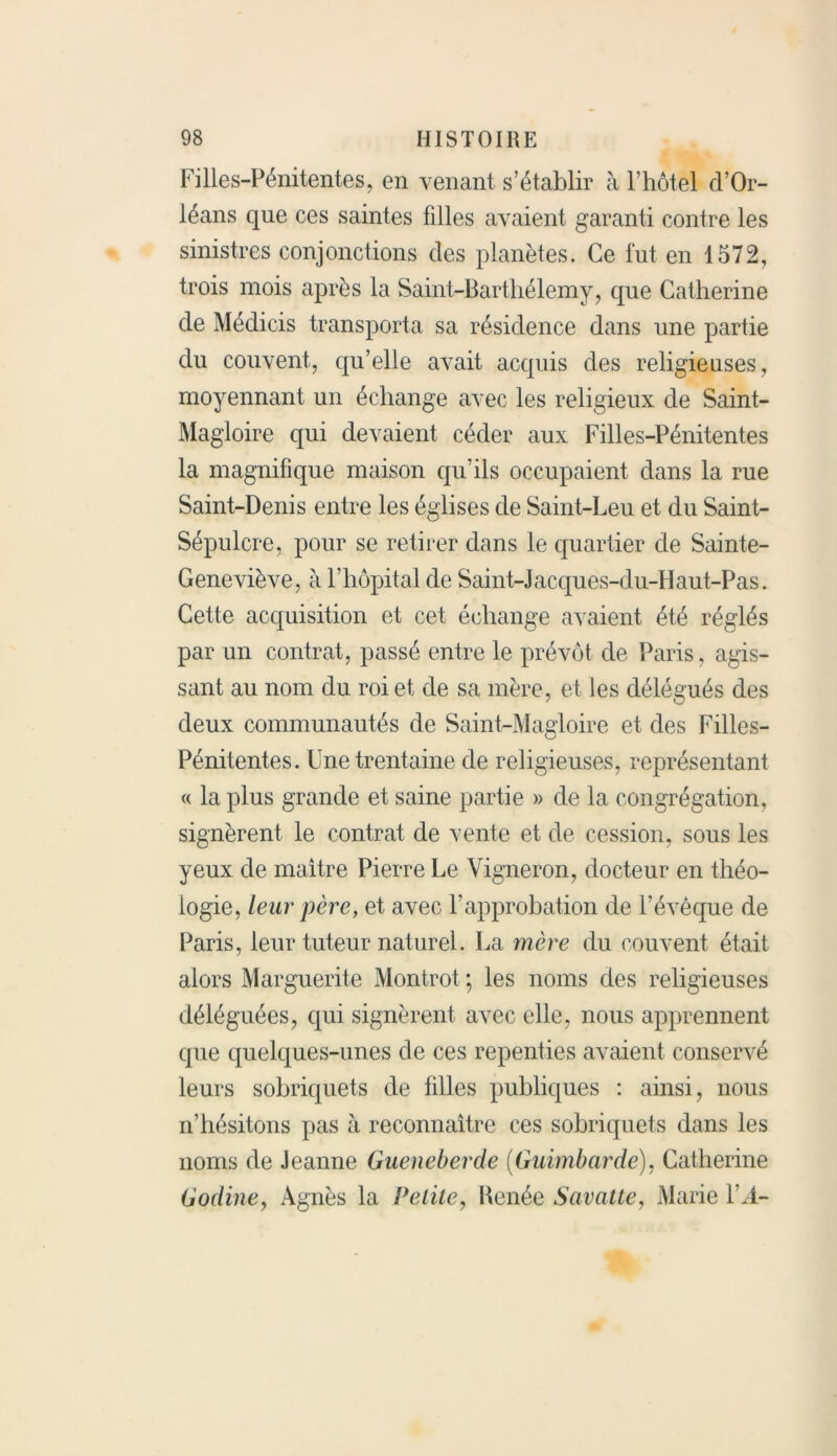 Filles-Pénitentes, en venant s’établir à l’hôtel d’Or- léans que ces saintes filles avaient garanti contre les sinistres conjonctions des planètes. Ce fut en 1572, trois mois après la Saint-Barthélemy, que Catherine de Médicis transporta sa résidence dans une partie du couvent, qu’elle avait acquis des religieuses, moyennant un échange avec les religieux de Saint- Magloire qui devaient céder aux Filles-Pénitentes la magnifique maison qu’ils occupaient dans la rue Saint-Denis entre les églises de Saint-Leu et du Saint- Sépulcre, pour se retirer dans le quartier de Sainte- Geneviève, à l’hôpital de Saint-J acques-du-Haut-Pas. Cette acquisition et cet échange avaient été réglés par un contrat, passé entre le prévôt de Paris, agis- sant au nom du roi et de sa mère, et les délégués des deux communautés de Saint-Magloire et des Filles- Pénitentes. Une trentaine de religieuses, représentant « la plus grande et saine partie » de la congrégation, signèrent le contrat de vente et de cession, sous les yeux de maitre Pierre Le Vigneron, docteur en théo- logie, leur père, et avec l’approbation de l’évêque de Paris, leur tuteur naturel. La mère du couvent était alors Marguerite Montrot ; les noms des religieuses déléguées, qui signèrent avec elle, nous apprennent que quelques-unes de ces repenties avaient conservé leurs sobriquets de filles publiques : ainsi, nous n’hésitons pas à reconnaître ces sobriquets dans les noms de Jeanne Gueneberde (Guimbarde), Catherine Godiney Agnès la Petite, Renée Savatte, Marie l’,4-