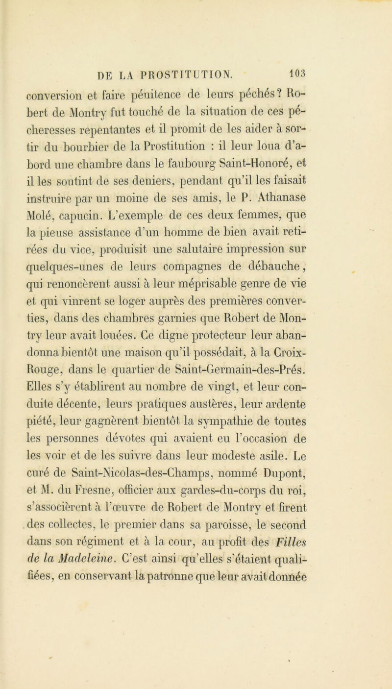 conversion et faire pénitence de leurs péchés? Ro- bert de Montry fut touché de la situation de ces pé- cheresses repentantes et il promit de les aider à sor- tir du bourbier de la Prostitution : il leur loua d’a- bord une chambre dans le faubourg Saint-Honoré, et il les soutint de ses deniers, pendant qu’il les faisait instruire par un moine de ses amis, le P. Athanase Molé, capucin. L’exemple de ces deux femmes, que la pieuse assistance d’un homme de bien avait reti- rées du vice, produisit une salutaire impression sur quelques-unes de leurs compagnes de débauche, qui renoncèrent aussi à leur méprisable genre de vie et qui vinrent se loger auprès des premières conver- ties, dans des chambres garnies que Robert de Mon- try leur avait louées. Ce digne protecteur leur aban- donna bientôt une maison qu’il possédait, à la Croix- Rouge, dans le quartier de Saint-Germain-des-Prés. Elles s'y établirent au nombre de vingt, et leur con- duite décente, leurs pratiques austères, leur ardente piété, leur gagnèrent bientôt la sympathie de toutes les personnes dévotes qui avaient eu l’occasion de les voir et de les suivre dans leur modeste asile. Le curé de Saint-Nicolas-des-Champs, nommé Dupont, et M. du Fresne, officier aux gardes-du-corps du roi, s’associèrent à l’œuvre de Robert de Montry et firent des collectes, le premier dans sa paroisse, le second, dans son régiment et à la cour, au profit des Filles de la Madeleine. C’est ainsi qu’elles s'étaient quali- fiées, en conservant la patronne que leur avait donnée