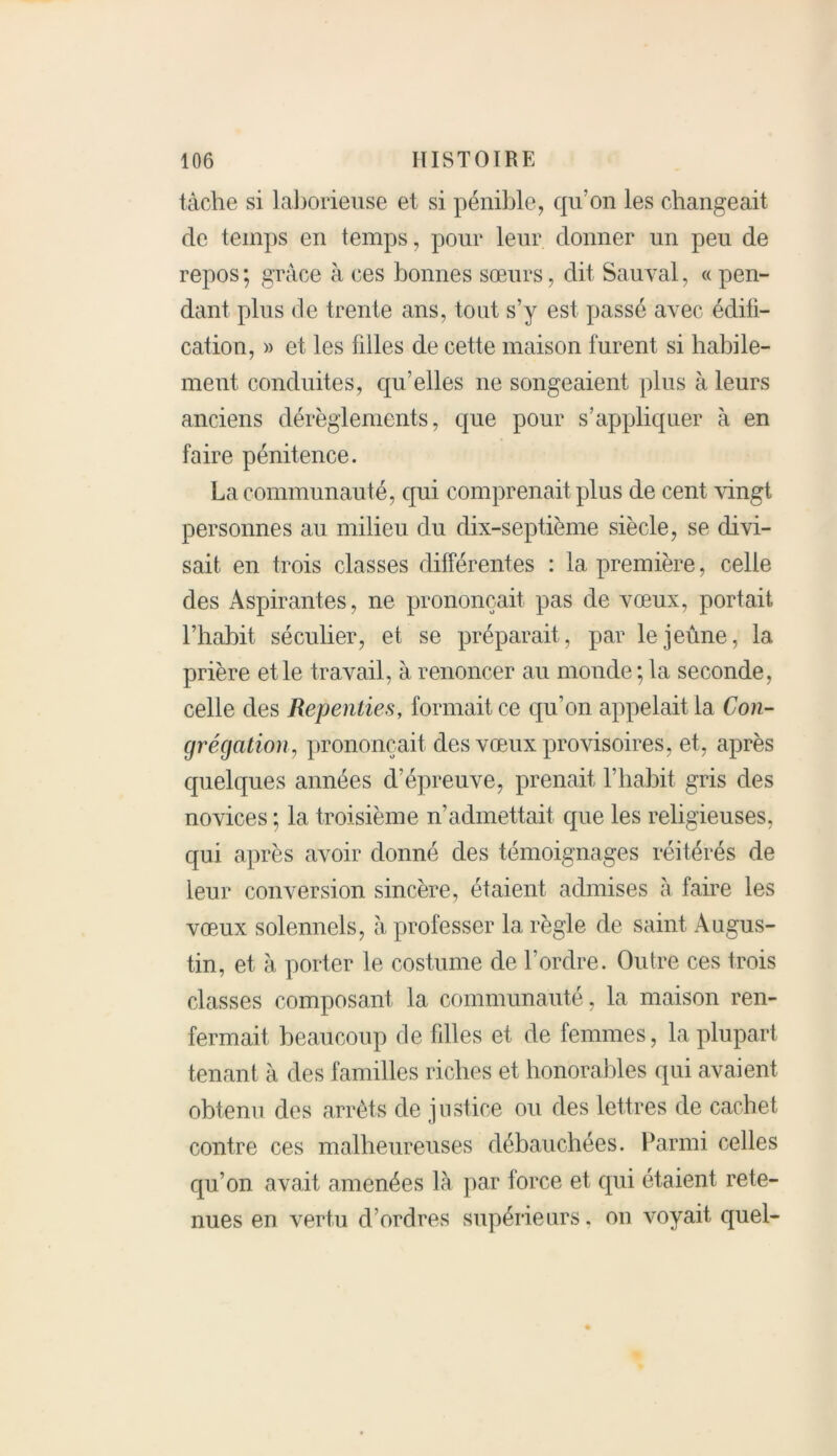 tâche si laborieuse et si pénible, qu’on les changeait de temps en temps, pour leur donner un peu de repos ; grâce à ces bonnes sœurs, dit Sau vai, « pen- dant plus de trente ans, tout s’y est passé avec édifi- cation, » et les filles de cette maison furent si habile- ment conduites, qu’elles ne songeaient plus à leurs anciens dérèglements, que pour s’appliquer à en faire pénitence. La communauté, qui comprenait plus de cent vingt personnes au milieu du dix-septième siècle, se divi- sait en trois classes différentes : la première, celle des Aspirantes, ne prononçait pas de vœux, portait l’habit séculier, et se préparait, par le jeûne, la prière et le travail, à renoncer au monde; la seconde, celle des Repenties, formait ce qu’on appelait la Con- grégation, prononçait des vœux provisoires, et, après quelques années d’épreuve, prenait l’habit gris des novices ; la troisième n’admettait que les religieuses, qui après avoir donné des témoignages réitérés de leur conversion sincère, étaient admises à faire les vœux solennels, à professer la règle de saint Augus- tin, et à porter le costume de l’ordre. Outre ces trois classes composant la communauté, la maison ren- fermait beaucoup de filles et de femmes, la plupart tenant à des familles riches et honorables qui avaient obtenu des arrêts de justice ou des lettres de cachet contre ces malheureuses débauchées. Parmi celles qu’on avait amenées là par force et qui étaient rete- nues en vertu d’ordres supérieurs, on voyait quel-