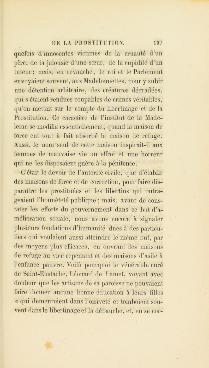 quefois d’innocentes victimes de la cruauté d’un père, de la jalousie d’une sœur, de la cupidité d’un tuteur; mais, en revanche, le roi et le Parlement envoyaient souvent, aux Madelonnettes, pour y subir une détention arbitraire, des créatures dégradées, qui s’étaient rendues coupables de crimes véritables, qu’on mettait sur le compte du libertinage et de la Prostitution. Ce caractère de l’institut de la Made- leine se modifia essentiellement, quand la maison de force eut tout à fait absorbé la maison de refuge. Aussi, le nom seul de cette maison inspirait-il aux femmes de mauvaise vie un effroi et une horreur qui ne les disposaient guère à la pénitence. C’était le devoir de l’autorité civile, que d’établir des maisons de force et de correction, pour faire dis- paraître les prostituées et les libertins qui outra- geaient l’honnêteté publique ; mais, avant de cons- tater les efforts du gouvernement dans ce but d’a- mélioration sociale, nous avons encore à signaler plusieurs fondations d’humanité dues à des particu- liers qui voulaient aussi atteindre le même but, par des moyens plus efficaces’, en ouvrant des maisons de refuge au vice repentant et des maisons d’asile à l’enfance pauvre. Voilà pourquoi le vénérable curé de Saint-Eustache, Léonard de Lamet, voyant avec douleur que les artisans de sa paroisse ne pouvaient faire donner aucune bonne éducation à leurs fdles « qui demeuroient dans l’oisiveté et tomboient, sou- vent dans le libertinage et la débauche, et, en se cor-