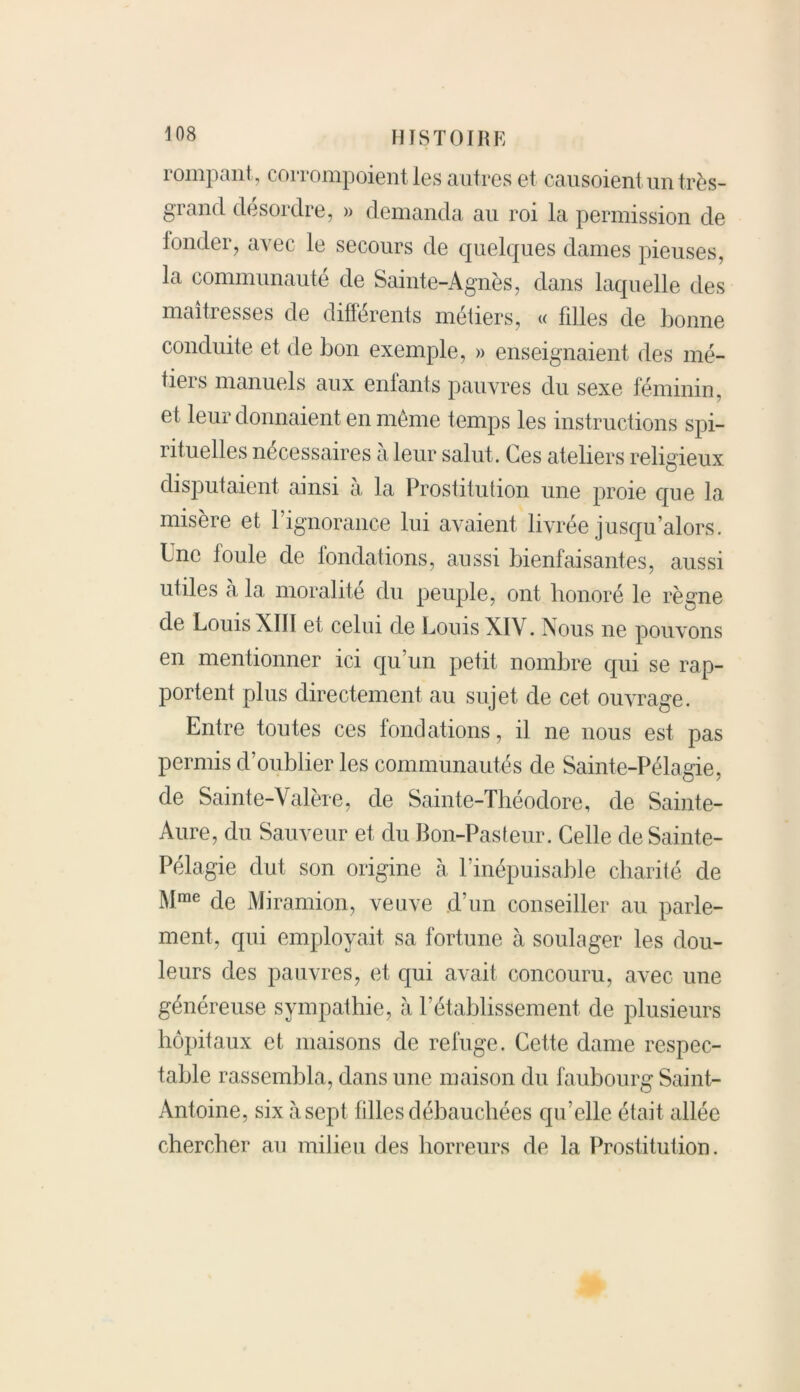 rompant, corrompoient les autres et causoient un très- grand désordre, » demanda au roi la permission de fonder, avec le secours de quelques dames pieuses, la communauté de Sainte-Agnès, dans laquelle des maîtresses de différents métiers, « filles de bonne conduite et de bon exemple, » enseignaient des mé- tiers manuels aux enfants pauvres du sexe féminin, et leur donnaient en même temps les instructions spi— ntuelles nécessaires a leur salut. Ces ateliers religieux disputaient ainsi à la Prostitution une proie que la misère et l’ignorance lui avaient livrée jusqu’alors. Une foule de fondations, aussi bienfaisantes, aussi utiles a la moralité du peuple, ont honoré le règne de Louis XIII et celui de Louis XIV. Nous ne pouvons en mentionner ici qu’un petit nombre qui se rap- portent plus directement au sujet de cet ouvrage. Entre toutes ces fondations, il ne nous est pas permis d’oublier les communautés de Sainte-Pélagie, de Sainte-Valère, de Sainte-Théodore, de Sainte- Aure, du Sauveur et du Bon-Pasteur. Celle de Sainte- Pélagie dut son origine à l’inépuisable charité de Mme de Miramion, veuve d’un conseiller au parle- ment, qui employait sa fortune à soulager les dou- leurs des pauvres, et qui avait concouru, avec une généreuse sympathie, à l’établissement de plusieurs hôpitaux et maisons de refuge. Cette dame respec- table rassembla, dans une maison du faubourg Saint- Antoine, six à sept filles débauchées qu’elle était allée chercher au milieu des horreurs de la Prostitution.