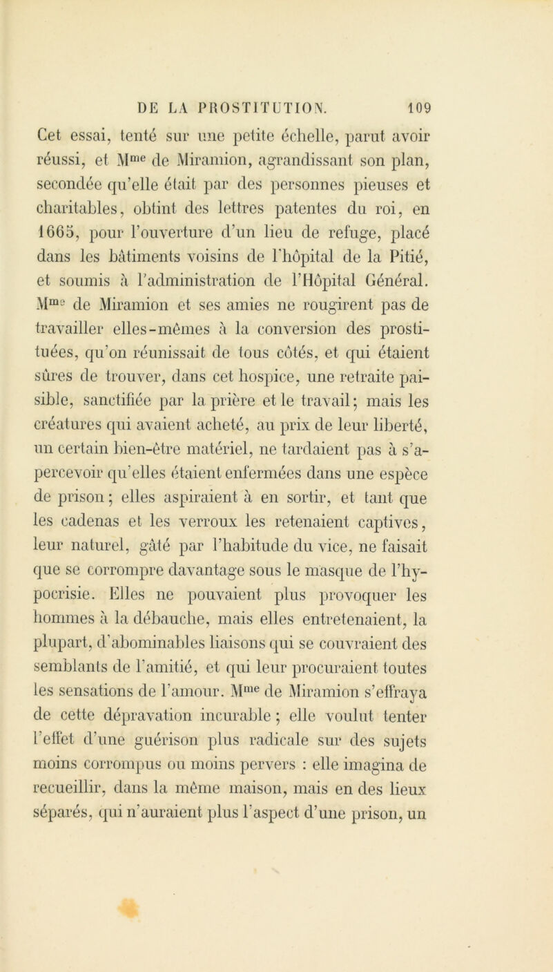 Cet essai, tenté sur une petite échelle, parut avoir réussi, et Mme de Miramion, agrandissant son plan, secondée qu’elle était par des personnes pieuses et charitables, obtint des lettres patentes du roi, en 1665, pour l’ouverture d’un lieu de refuge, placé dans les bâtiments voisins de l'hôpital de la Pitié, et soumis à P administration de l’Hôpital Général. Mms de Miramion et ses amies ne rougirent pas de travailler elles-mêmes à la conversion des prosti- tuées, qu’on réunissait de tous côtés, et qui étaient sûres de trouver, dans cet hospice, une retraite pai- sible, sanctifiée par la prière et le travail; mais les créatures qui avaient acheté, au prix de leur liberté, un certain bien-être matériel, ne tardaient pas à s’a- percevoir qu’elles étaient enfermées dans une espèce de prison ; elles aspiraient à en sortir, et tant que les cadenas et les verroux les retenaient captives, leur naturel, gâté par l’habitude du vice, ne faisait que se corrompre davantage sous le masque de l’hy- pocrisie. Elles ne pouvaient plus provoquer les hommes à la débauche, mais elles entretenaient, la plupart, d’abominables liaisons qui se couvraient des semblants de l’amitié, et qui leur procuraient toutes les sensations de l’amour. Mme de Miramion s’effraya de cette dépravation incurable ; elle voulut tenter l’effet d’une guérison plus radicale sur des sujets moins corrompus ou moins pervers : elle imagina de recueillir, dans la même maison, mais en des lieux séparés, qui n’auraient plus l’aspect d’une prison, un