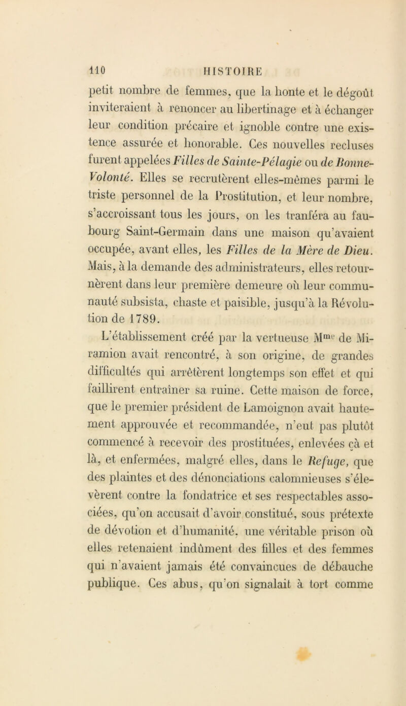 petit nombre de femmes, que la honte et le dégoût inviteraient à renoncer au libertinage et à échanger leur condition précaire et ignoble contre une exis- tence assurée et honorable. Ces nouvelles recluses furent appelées Filles de Sainte-Pélagie ou de Bonne- Volonté. Elles se recrutèrent elles-mêmes parmi le triste personnel de la Prostitution, et leur nombre, s’accroissant tous les jours, on les tranféra au fau- bourg Saint-Germain dans une maison qu’avaient occupée, avant elles, les Filles de la Mère de Dieu. Mais, à la demande des administrateurs, elles retour- nèrent dans leur première demeure où leur commu- nauté subsista, chaste et paisible, jusqu’à la Résolu- tion de 1789. L’établissement créé par la vertueuse Mme de jVJi- ramion avait rencontré, à son origine, de grandes dilficultés qui arrêtèrent longtemps son effet et qui faillirent entraîner sa ruine. Cette maison de force, que le premier président de Lamoignon avait haute- ment approuvée et recommandée, n’eut pas plutôt commencé à recevoir des prostituées, enlevées çà et là, et enfermées, malgré elles, dans le Refuge, que des plaintes et des dénonciations calomnieuses s'éle- vèrent contre la fondatrice et ses respectables asso- ciées, qu’on accusait d’avoir constitué, sous prétexte de dévotion et d’humanité, une véritable prison où elles retenaient indûment des filles et des femmes qui n avaient jamais été convaincues de débauche publique. Ces abus, qu’on signalait à tort comme