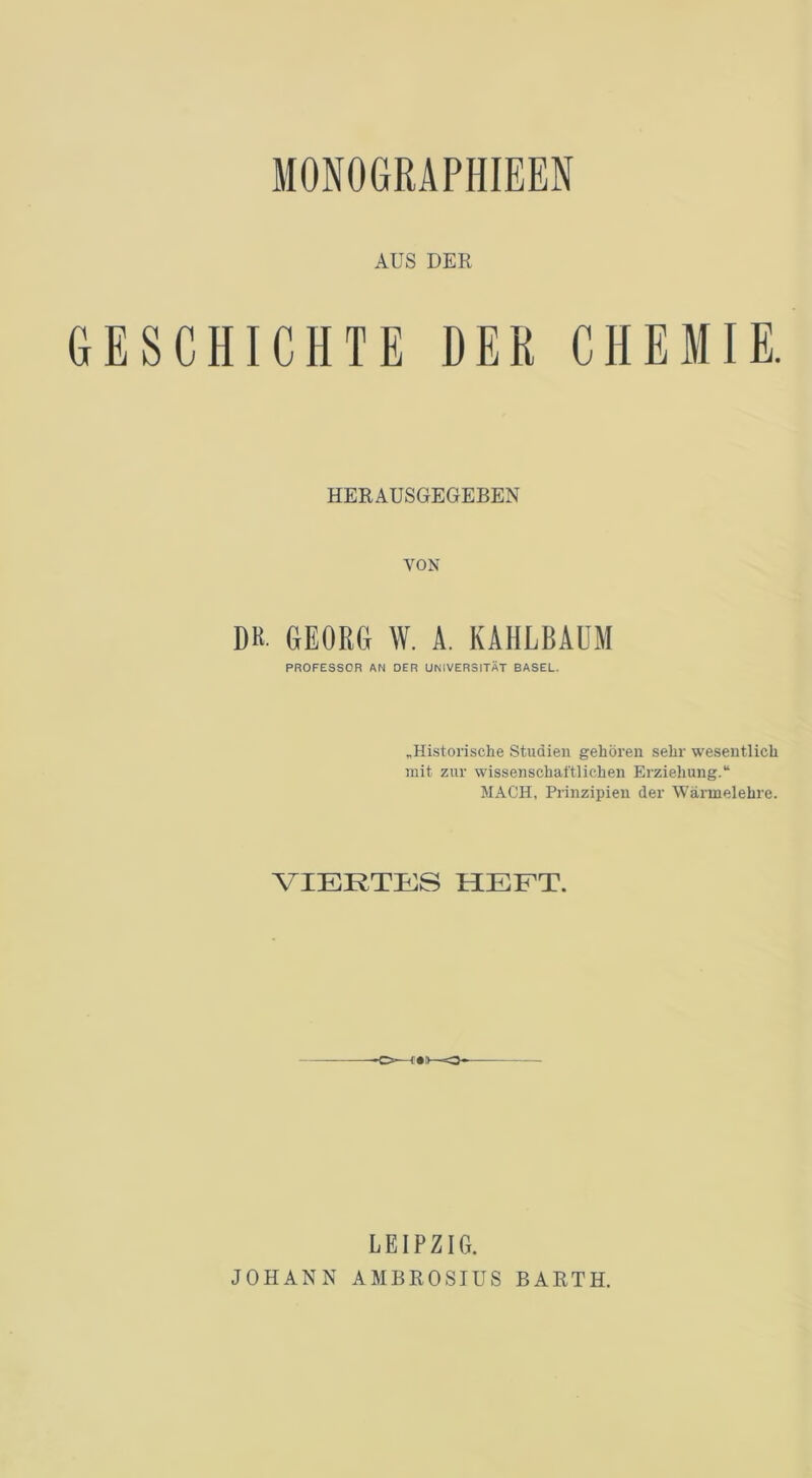 MONOGRAPHIEEN AUS DER GESCHICHTE DER CHEMIE. HERAUSGEGEBEN VON DH. GEORG W. A. KAHLBAUM PROFESSOR AM DER UNIVERSITÄT BASEL. „Historische Studien gehören sehr wesentlich mit zur wissenschaftlichen Erziehung.“ MACH, Prinzipien der Wärmelehre. VIERTES HEFT. -O—irv--O LEIPZIG. JOHANN AMBROSIUS BARTH.