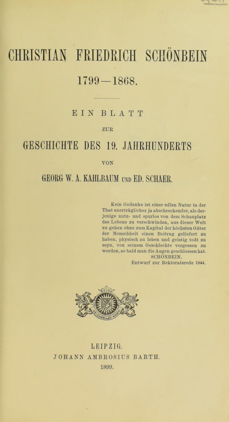 1799 — 1868. EIN BLATT ZUR GESCHICHTE DES 19. JAHRHUNDERTS VON GEORG W. A. KAHLBAUM und ED. SCHAER. Kein Gedanke ist einer edlen Natur in der Tkat unerträglicher ja abschreckender, als der- jenige nutz- und spurlos von dem Schauplatz des Lebens zu verschwinden, aus dieser Welt zu gehen ohne zum Kapital der höchsten Güter der Menschheit einen Beitrag geliefert zu haben, physisch zn leben und geistig todt zu seyn, von seinem Geschlechte vergessen zu werden, so bald man die Augen geschlossen hat. SCHÖNBEIN, Entwurf zur Rektoratsrede 1844. LEIPZIG. JOHANN AMBROSIUS BARTH. 1899.