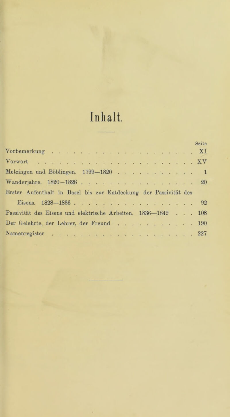 Inhalt. Seite Vorbemerkung XI Vorwort XV Metzingen und Böblingen. 1799—1820 1 Wanderjahre. 1820—1828 20 Erster Aufenthalt in Basel bis zur Entdeckung der Passivität des Eisens. 1828—1836 92 Passivität des Eisens und elektrische Arbeiten. 1836—1849 . . . 108 Der Gelehrte, der Lehrer, der Freund 190 Namenregister 227
