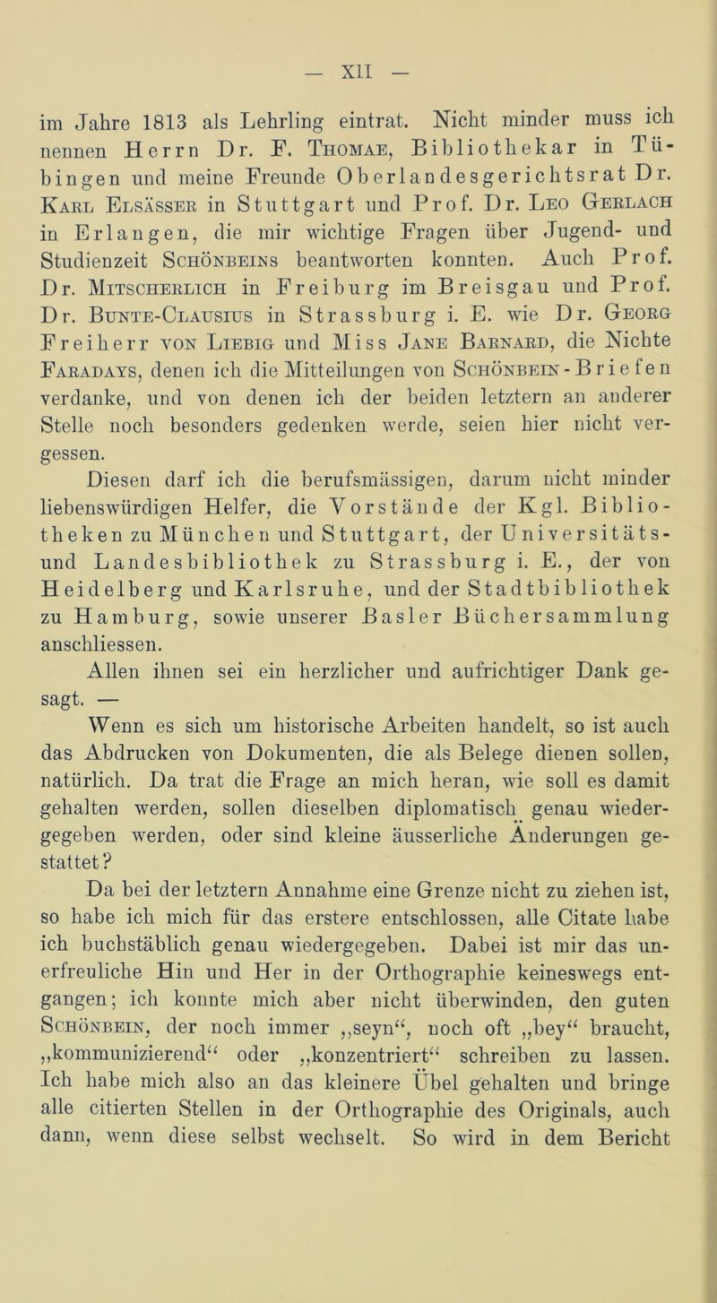 im Jahre 1813 als Lehrling eintrat. Nicht minder muss ich nennen Herrn Dr. F. Thomae, Bibliothekar in Tü- bingen und meine Freunde Oberlandesgerichtsrat Dr. Karl Elsässer in Stuttgart und Prof. Dr. Leo Gerlach in Erlangen, die mir wichtige Fragen über Jugend- und Studienzeit Schönbeins beantworten konnten. Auch Prof. Dr. Mitscherlich in Freiburg im Breisgau und Prof. Dr. Bünte-Clausius in Strassburg i. E. wie Dr. Georg Freiherr von Liebig und Miss Jane Barnard, die Nichte Faradays, denen ich die Mitteilungen von Schönbein - B r i e ten verdanke, und von denen ich der beiden letztem an anderer Stelle noch besonders gedenken werde, seien hier nicht ver- gessen. Diesen darf ich die berufsmässigen, darum nicht minder liebenswürdigen Helfer, die Vorstände der Kgl. Biblio- theken zu München und Stuttgart, der Universitäts- und Landesbibliothek zu Strassburg i. E., der von Heidelberg und Karlsruhe, und der Stadtbib 1 iothek zu Hamburg, sowie unserer Basler Büch er Sammlung anschliessen. Allen ihnen sei ein herzlicher und aufrichtiger Dank ge- sagt. — Wenn es sich um historische Arbeiten handelt, so ist auch das Abdrucken von Dokumenten, die als Belege dienen sollen, natürlich. Da trat die Frage an mich heran, wie soll es damit gehalten werden, sollen dieselben diplomatisch genau wieder- gegeben werden, oder sind kleine äusserliche Änderungen ge- stattet ? Da bei der letztem Annahme eine Grenze nicht zu ziehen ist, so habe ich mich für das erstere entschlossen, alle Citate habe ich buchstäblich genau wiedergegeben. Dabei ist mir das un- erfreuliche Hin und Her in der Orthographie keineswegs ent- gangen; ich konnte mich aber nicht überwinden, den guten Schönbein, der noch immer ,,seyn“, noch oft ,,bey“ braucht, „kommunizierend“ oder „konzentriert“ schreiben zu lassen. Ich habe mich also an das kleinere Übel gehalten und bringe alle citierten Stellen in der Orthographie des Originals, auch dann, wenn diese selbst wechselt. So wird in dem Bericht