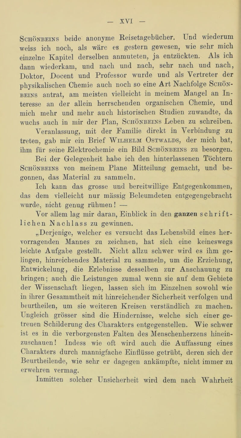 Schönbeins beide anonyme Reisetagebücher. Lnd wiederum weiss ich noch, als wäre es gestern gewesen, wie sehr mich einzelne Kapitel derselben anmuteten, ja entzückten. Als ich dann wiederkam, und nach und nach, sehr nach und nach, Doktor, Docent und Professor wurde und als Vertreter der physikalischen Chemie auch noch so eine Art Nachfolge Schön- beins antrat, am meisten vielleicht in meinem Mangel an In- teresse an der allein herrschenden organischen Chemie, und mich mehr und mehr auch historischen Studien zuwandte, da wuchs auch in mir der Plan, Schönbeins Leben zu schreiben. Veranlassung, mit der Familie direkt in Verbindung zu treten, gab mir ein Brief Wilhelm Ostwalds, der mich bat, ihm für seine Elektrochemie ein Bild Schönbeins zu besorgen. Bei der Gelegeoheit habe ich den hinterlassenen Töchtern Schönbeins von meinem Plane Mitteilung gemacht, und be- gonnen, das Material zu sammeln. Ich kann das grosse und bereitwillige Entgegenkommen, das dem vielleicht nur mässig Beleumdeten entgegengebracht wurde, nicht genug rühmen! — Vor allem lag mir daran, Einblick in den ganzen schrift- lichen Nachlass zu gewinnen. „Derjenige, welcher es versucht das Lebensbild eines her- vorragenden Mannes zu zeichnen, hat sich eine keineswegs leichte Aufgabe gestellt. Nicht allzu schwer wird es ihm ge- lingen, hinreichendes Material zu sammeln, um die Erziehung, Entwickelung, die Erlebnisse desselben zur Anschauung zu bringen; auch die Leistungen zumal wenn sie auf dem Gebiete der Wissenschaft liegen, lassen sich im Einzelnen sowohl wie in ihrer Gesammtheit mit hinreichender Sicherheit verfolgen und beurtkeilen, um sie weiteren Kreisen verständlich zu machen. Ungleich grösser sind die Hindernisse, welche sich einer ge- treuen Schilderung des Charakters entgegenstellen. Wie schwer ist es in die verborgensten Falten des Menschenherzens hinein- zuschauen! Indess wie oft wird auch die Auffassung eines Charakters durch mannigfache Einflüsse getrübt, deren sich der Beurtheilende, wie sehr er dagegen ankämpfte, nicht immer zu erwehren vermag. Inmitten solcher Unsicherheit wird dem nach Wahrheit