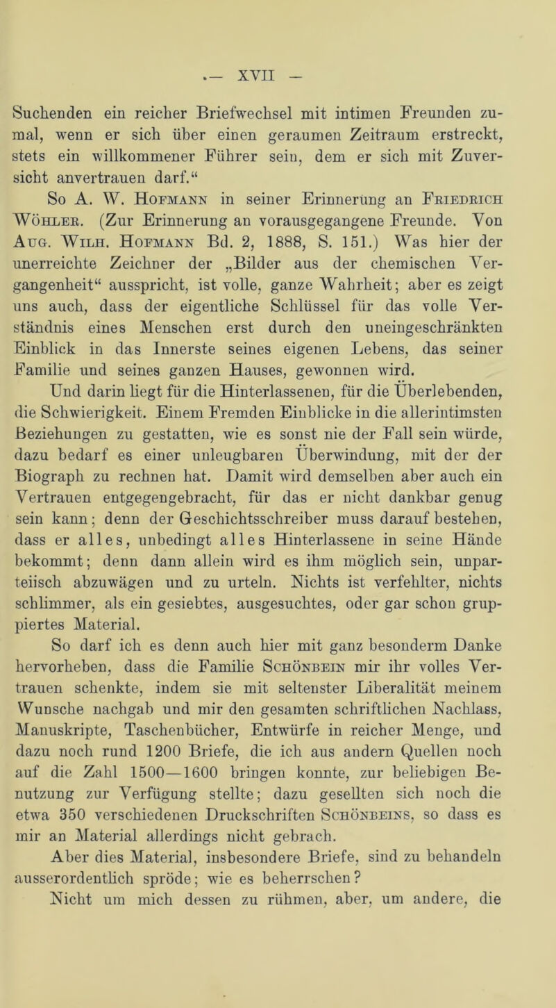 Suchenden ein reicher Briefwechsel mit intimen Freunden zu- mal, wenn er sich über einen geraumen Zeitraum erstreckt, stets ein willkommener Führer sein, dem er sich mit Zuver- sicht anvertrauen darf.“ So A. W. Hofmann in seiner Erinnerung an Friedrich Wöhler. (Zur Erinnerung an vorausgegangene Freunde. Von Aug. Wilh. Hofmann Bd. 2, 1888, S. 151.) Was hier der unerreichte Zeichner der „Bilder aus der chemischen Ver- gangenheit“ ausspricht, ist volle, ganze Wahrheit; aber es zeigt uns auch, dass der eigentliche Schlüssel für das volle Ver- ständnis eines Menschen erst durch den uneingeschränkten Einblick in das Innerste seines eigenen Lebens, das seiner Familie und seines ganzen Hauses, gewonnen wird. Und darin hegt für die Hinterlassenen, für die Überlebenden, die Schwierigkeit. Einem Fremden Einblicke in die allerintimsten Beziehungen zu gestatten, wie es sonst nie der Fall sein würde, dazu bedarf es einer unleugbaren Überwindung, mit der der Biograph zu rechnen hat. Hamit wird demselben aber auch ein Vertrauen entgegengebracht, für das er nicht dankbar genug sein kann; denn der Geschichtsschreiber muss darauf besteben, dass er alles, unbedingt alles Hinterlassene in seine Hände bekommt; denn dann allein wird es ihm möglich sein, unpar- teiisch abzuwägen und zu urteln. Nichts ist verfehlter, nichts schlimmer, als ein gesiebtes, ausgesuchtes, oder gar schon grup- piertes Material. So darf ich es denn auch hier mit ganz besonderm Danke hervorheben, dass die Familie Schönbein mir ihr volles Ver- trauen schenkte, indem sie mit seltenster Liberalität meinem Wunsche nachgab und mir den gesamten schriftlichen Nachlass, Manuskripte, Taschenbücher, Entwürfe in reicher Menge, und dazu noch rund 1200 Briefe, die ich aus andern Quellen noch auf die Zahl 1500—1600 bringen konnte, zur beliebigen Be- nutzung zur Verfügung stellte; dazu gesellten sich noch die etwa 350 verschiedenen Druckschriften Schönbeins, so dass es mir an Material allerdings nicht gebrach. Aber dies Material, insbesondere Briefe, sind zu behandeln ausserordentlich spröde; wie es beherrschen ? Nicht um mich dessen zu rühmen, aber, um andere, die
