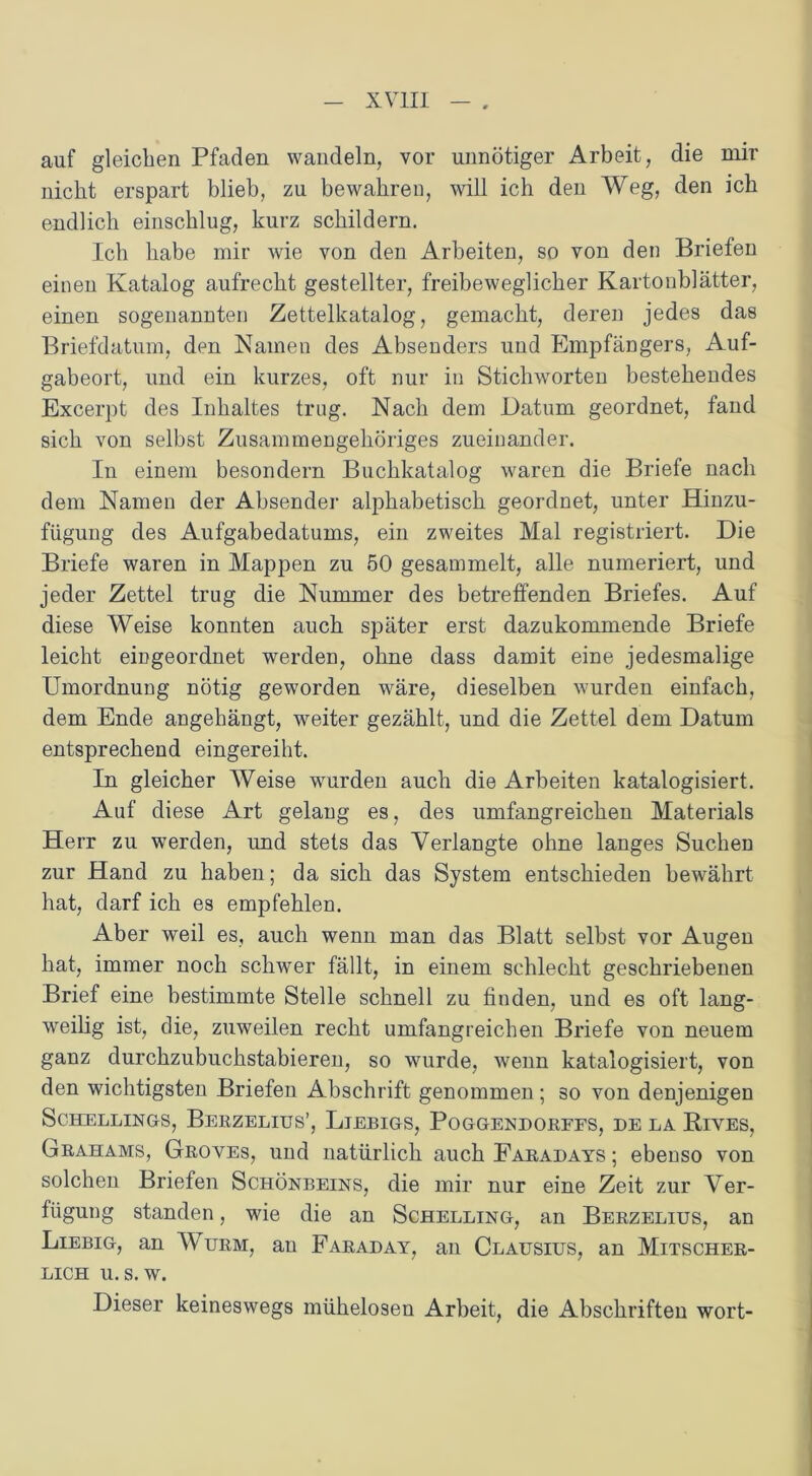 auf gleichen Pfaden wandeln, vor unnötiger Arbeit, die mir nicht erspart blieb, zu bewahren, will ich den Weg, den ich endlich einschlug, kurz schildern. Ich habe mir wie von den Arbeiten, so von den Briefen einen Katalog aufrecht gestellter, freibeweglicher Kartonblätter, einen sogenannten Zettelkatalog, gemacht, deren jedes das Briefdatum, den Namen des Absenders und Empfängers, Auf- gabeort, und ein kurzes, oft nur in Stichworten bestehendes Excerpt des Inhaltes trug. Nach dem Datum geordnet, fand sich von selbst Zusammengehöriges zueinander. In einem besondern Buchkatalog waren die Briefe nach dem Namen der Absender alphabetisch geordnet, unter Ilinzu- fügung des Aufgabedatums, ein zweites Mal registriert. Die Briefe waren in Mappen zu 50 gesammelt, alle numeriert, und jeder Zettel trug die Nummer des betreffenden Briefes. Auf diese Weise konnten auch später erst dazukommende Briefe leicht eingeordnet werden, ohne dass damit eine jedesmalige Umordnung nötig geworden wäre, dieselben wurden einfach, dem Ende angehängt, weiter gezählt, und die Zettel dem Datum entsprechend eingereiht. In gleicher Weise wurden auch die Arbeiten katalogisiert. Auf diese Art gelang es, des umfangreichen Materials Herr zu werden, und stets das Verlangte ohne langes Suchen zur Hand zu haben; da sich das System entschieden bewährt hat, darf ich es empfehlen. Aber weil es, auch wenn man das Blatt selbst vor Augen hat, immer noch schwer fällt, in einem schlecht geschriebenen Brief eine bestimmte Stelle schnell zu finden, und es oft lang- weilig ist, die, zuweilen recht umfangreichen Briefe von neuem ganz durchzubuchstabieren, so wurde, wenn katalogisiert, von den wichtigsten Briefen Abschrift genommen; so von denjenigen SCHELLINGS, BeRZELIUS’, LlEBIGS, PoGGENDORFFS, DE LA BlVES, Grahams, Groyes, und natürlich auch Faradays ; ebenso von solchen Briefen Schönbeins, die mir nur eine Zeit zur Ver- fügung standen, wie die an Schelling, an Berzelius, an Liebig, an Wurm, an Faraday, an Clausius, an Mitscher- lich u. s. w. Dieser keineswegs mühelosen Arbeit, die Abschriften wort-