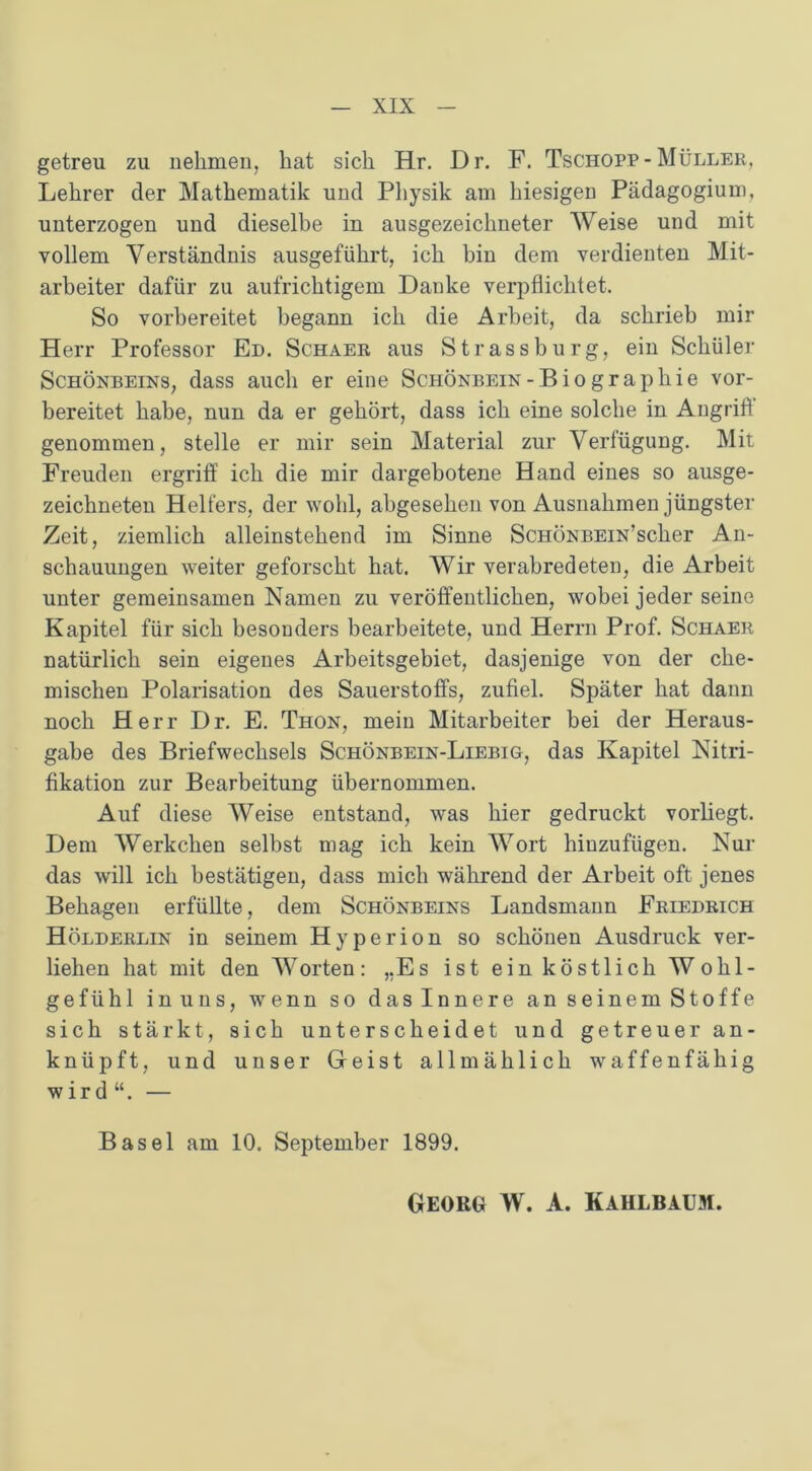 getreu zu nehmen, hat sich Hr. Dr. F. Tschopp- Müller, Lehrer der Mathematik und Physik am hiesigen Pädagogium, unterzogen und dieselbe in ausgezeichneter Weise und mit vollem Verständnis ausgeführt, ich bin dem verdienten Mit- arbeiter dafür zu aufrichtigem Danke verpflichtet. So vorbereitet begann ich die Arbeit, da schrieb mir Herr Professor Ed. Schaer aus Strass bürg, ein Schüler Schönbeins, dass auch er eine Schönbein-Biographie vor- bereitet habe, nun da er gehört, dass ich eine solche in Angrift genommen, stelle er mir sein Material zur Verfügung. Mit Freuden ergriff ich die mir dargebotene Hand eines so ausge- zeichneten Helfers, der wohl, abgesehen von Ausnahmen jüngster Zeit, ziemlich alleinstehend im Sinne ScHÖNBEiN’scher An- schauungen weiter geforscht hat. Wir verabredeten, die Arbeit unter gemeinsamen Namen zu veröffentlichen, wobei jeder seine Kapitel für sich besonders bearbeitete, und Herrn Prof. Schaer natürlich sein eigenes Arbeitsgebiet, dasjenige von der che- mischen Polarisation des Sauerstoffs, zufiel. Später hat dann noch Herr Dr. E. Thon, mein Mitarbeiter bei der Heraus- gabe des Briefwechsels Schönbein-Liebig, das Kapitel Nitri- fikation zur Bearbeitung übernommen. Auf diese Weise entstand, was hier gedruckt vorliegt. Dem Werkchen selbst mag ich kein Wort hinzufügen. Nur das will ich bestätigen, dass mich während der Arbeit oft jenes Behagen erfüllte, dem Schönbeins Landsmann Friedrich Hölderlin in seinem Hyperion so schönen Ausdruck ver- liehen hat mit den Worten: „Es ist ein köstlich Wohl- gefühl in uns, wenn so das Innere an seinem Stoffe sich stärkt, sich unterscheidet und getreuer an- knüpft, und unser Geist allmählich waffenfähig wird“. — Basel am 10. September 1899.