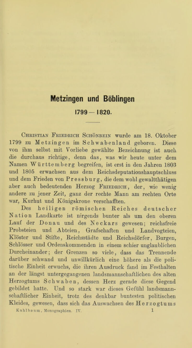 Metzingen und Böblingen 1799— 1820. Christian Friedrich Schönbein wurde am 18. Oktober 1799 zu Metzingen im Schwabenland geboren. Diese von ihm selbst mit Vorliebe gewählte Bezeichnung ist auch die durchaus richtige, denn das, was wir heute unter dem Namen Württemberg begreifen, ist erst in den Jahren 1803 und 1805 erwachsen aus dem Beichsdeputationshauptschluss und dem Frieden von P r e s s b u r g, die dem wohl gewaltthätigen aber auch bedeutenden Herzog Friedrich, der, wie wenig andere zu jener Zeit, ganz der rechte Mann am rechten Orte war, Kurhut und Königskrone verschafften. Des heiligen römischen Reiches deutscher Nation Landkarte ist nirgends bunter als um den oberen Lauf der Donau und des Neckars gewesen; reichsfreie Probsteien und Abteien, Grafschaften und Landvogteien, Klöster und Stifte, Reichsstädte und Reichsdörfer, Burgen, Schlösser und Ordenskommenden in einem schier unglaublichen Durcheinander; der Grenzen so viele, dass das Trennende darüber schwand und unwillkürlich eine höhere als die poli- tische Einheit erwuchs, die ihren Ausdruck fand im Festhalten an der längst untergegangenen landsmannschaftlichen des alten Herzogtums Schwaben, dessen Herz gerade diese Gegend gebildet hatte. Und so stark war dieses Gefühl landsmann- schaftlicher Einheit, trotz des denkbar buntesten politischen Kleides, gewesen, dass sich das Auswachsen des He r zogt ums