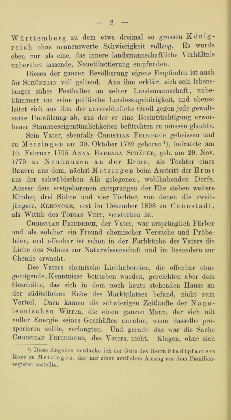 Württemberg zu dem etwa dreimal so grossen König- reich ohne nennenswerte Schwierigkeit vollzog. Es wurde eben nur als eine, das innere landsmannschaftliche Verhältnis unberührt lassende, Neuetikettierung empfunden. Dieses der ganzen Bevölkerung eigene Empfinden ist auch für Schönbein voll geltend. Aus ihm erklärt sich sein lebens- langes zähes Festhalten an seiner Landsmannschaft, unbe- kümmert um seine politische Landeszugehörigkeit, und ebenso leitet sich aus ihm der unversöhnliche Groll gegen jede gewalt- same Umwälzung ab, aus der er eine Beeinträchtigung erwor- bener Stammeseigentümlichkeiten befürchten zu müssen glaubte. Sein Vater, ebenfalls Christian Friedrich geheissen und zu Metzingen am 30. Oktober 1769 geboren1), heiratete am 10. Februar 1795 Anna Barbara Schäfer, geb. am 29. Nov. 1779 zu Neuhausen an der Erms, als Tochter eines Bauern aus dem, nächst Metzingen beim Austritt der Erms aus der schwäbischen Alb gelegenen, wohlhabenden Dorfe. Ausser dem erstgeborenen entsprangen der Ehe sieben weitere Kinder, drei Söhne und vier Töchter, von denen die zweit- jüngste, Eleonore, erst im Dezember 1898 zu Cannstadt, als Wittib des Tobias Veit, verstorben ist. Christian Friedrich, der Vater, war ursprünglich Färber und als solcher ein Freund chemischer Versuche und Pröbe- leien, und offenbar ist schon in der Farbküclie des Vaters die Liebe des Sohnes zur Naturwissenschaft und im besondern zur Chemie erwacht. Des Vaters chemische Liebhabereien, die offenbar ohne genügende Kenntnisse betrieben wurden, gereichten aber dem Geschäfte, das sich in dem noch heute stehenden Hause an der südöstlichen Ecke des Marktplatzes befand, nicht zum Vorteil. Dazu kamen die schwierigen Zeitläufte der Napo- leonisehen Wirren, die einen ganzen Mann, der sich mit voller Energie seines Geschäftes anuahm, wenn dasselbe pro- sperieren sollte, verlangten. Und gerade das war die Sache Christian Friedrichs, des Vaters, nicht. Klagen, ohne sich 9 Diese Angaben verdanke ich der Güte des Herrn Stadtpfarrers Rupp zu Metzingen, der mir einen amtlichen Auszug aus dem Familien- register zustellte.