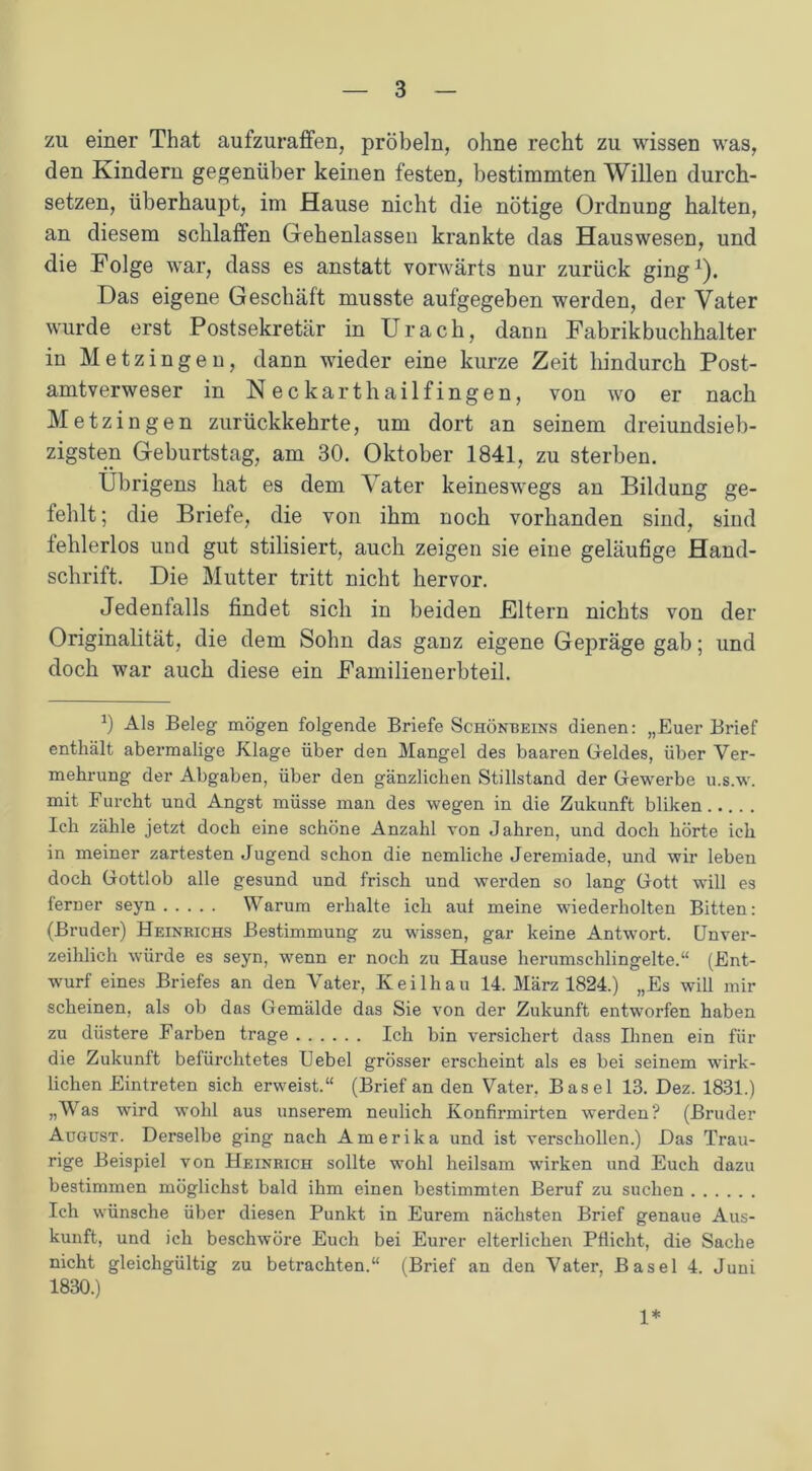 zu einer That aufzuraffen, pröbeln, ohne recht zu wissen was, den Kindern gegenüber keinen festen, bestimmten Willen durch- setzen, überhaupt, im Hause nicht die nötige Ordnung halten, an diesem schlaffen Gehenlassen krankte das Hauswesen, und die Folge war, dass es anstatt vorwärts nur zurück ging1). Das eigene Geschäft musste aufgegeben werden, der Vater wurde erst Postsekretär in Urach, dann Fabrikbuchhalter in Metzingen, dann wieder eine kurze Zeit hindurch Post- amtverweser in Neckarthailfingen, von wo er nach Metzingen zurückkehrte, um dort an seinem dreiundsieb- zigsten Geburtstag, am 30. Oktober 1841, zu sterben. Übrigens hat es dem Vater keineswegs an Bildung ge- fehlt; die Briefe, die von ihm noch vorhanden sind, sind fehlerlos und gut stilisiert, auch zeigen sie eine geläufige Hand- schrift. Die Mutter tritt nicht hervor. Jedenfalls findet sich in beiden Eltern nichts von der Originalität, die dem Sohn das ganz eigene Gepräge gab; und doch war auch diese ein Familienerbteil. 0 Als Beleg mögen folgende Briefe Schönbeins dienen: „Euer Brief enthält abermalige Klage über den Mangel des baaren Geldes, über Ver- mehrung der Abgaben, über den gänzlichen Stillstand der Gewerbe u.s.w. mit Furcht und Angst müsse man des wegen in die Zukunft bliken Ich zähle jetzt doch eine schöne Anzahl von Jahren, und doch hörte ich in meiner zartesten Jugend schon die nemliche Jeremiade, und wir leben doch Gottlob alle gesund und frisch und werden so lang Gott will es ferner seyn Warum erhalte ich aut meine wiederholten Bitten: (Bruder) Heinrichs Bestimmung zu wissen, gar keine Antwort. Unver- zeihlich würde es seyn, wenn er noch zu Hause herumschlingelte.“ (Ent- wurf eines Briefes an den Vater, Keilhau 14. März 1824.) „Es will mir scheinen, als ob das Gemälde das Sie von der Zukunft entworfen haben zu düstere Farben trage Ich bin versichert dass Ihnen ein für die Zukunft befürchtetes Uebel grösser erscheint als es bei seinem wirk- lichen Eintreten sich erweist.“ (Brief an den Vater. Basel 13. Dez. 1831.) „Was wird wohl aus unserem neulich Konfirmirten werden? (Bruder August. Derselbe ging nach Amerika und ist verschollen.) Das Trau- rige Beispiel von Heinrich sollte wohl heilsam wirken und Euch dazu bestimmen möglichst bald ihm einen bestimmten Beruf zu suchen Ich wünsche über diesen Punkt in Eurem nächsten Brief genaue Aus- kunft, und ich beschwöre Euch bei Eurer elterlichen Pflicht, die Sache nicht gleichgültig zu betrachten.“ (Brief an den Vater, Basel 4. Juni 1830.) 1*