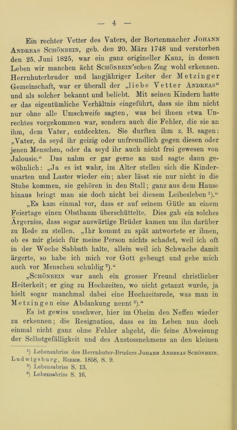 Ein rechter Vetter des Vaters, der Bortenmacher Johann Andreas Schönbein, geh. den 20. März 1748 und verstorben den 25. Juni 1825, war ein ganz origineller Kauz, in dessen Leben wir manchen acht Schön BEiN’schen Zug wohl erkennen. Herrnhuterbruder und langjähriger Leiter der Metzinger Gemeinschaft, war er überall der „liebe Vetter Andreas“ und als solcher bekannt und beliebt. Mit seinen Kindern hatte er das eigentümliche Verhältnis eingeführt, dass sie ihm nicht nur ohne alle Umschweife sagten, was bei ihnen etwa Un- rechtes vorgekommen war, sondern auch die Fehler, die sie an ihm, dem Vater, entdeckten. Sie durften ihm z. B. sagen: „Vater, da seyd ihr geizig oder unfreundlich gegen diesen oder jenen Menschen, oder da seyd ihr auch nicht frei gewesen von Jalousie.“ Das nahm er gar gerne an und sagte dann ge- wöhnlich : „Ja es ist wahr, im Alter stellen sich die Kinder- unarten und Laster wieder ein; aber lässt sie nur nicht in die Stube kommen, sie gehören in den Stall; ganz aus dem Hause hinaus bringt man sie doch nicht bei diesem Leibesleben *).“ „Es kam einmal vor, dass er auf seinem Gütle an einem Feiertage einen Obstbaum überschüttelte. Dies gab ein solches Argerniss, dass sogar auswärtige Brüder kamen um ihn darüber zu Rede zu stellen. „Ihr kommt zu spät antwortete er ihnen, ob es mir gleich für meine Person nichts schadet, weil ich oft in der Woche Sabbath halte, allein weil ich Schwache damit ärgerte, so habe ich mich vor Gott gebeugt und gebe mich auch vor Menschen schuldig* 2).“ „Schönbein war auch ein grosser Freund christlicher Heiterkeit; er ging zu Hochzeiten, wo nicht getanzt wurde, ja hielt sogar manchmal dabei eine Hochzeitsrede, was man in Metzingen eine Abdankung nennt3).“ Es ist gewiss unschwer, hier im Oheim den Neffen wieder zu erkennen; die Resignation, dass es im Leben nun doch einmal nicht ganz ohne Fehler abgeht, die feine Abweisung der Selbstgefälligkeit und des Anstossnehmens an den kleinen r) Lebensabriss des Herrnhutei’-Bruders Johann Andreas Schönbein. Ludwigsburg, Biehm. 1858, S. 9. 2) Lebensabriss S. 13. 3) Lebensabriss S. 16.