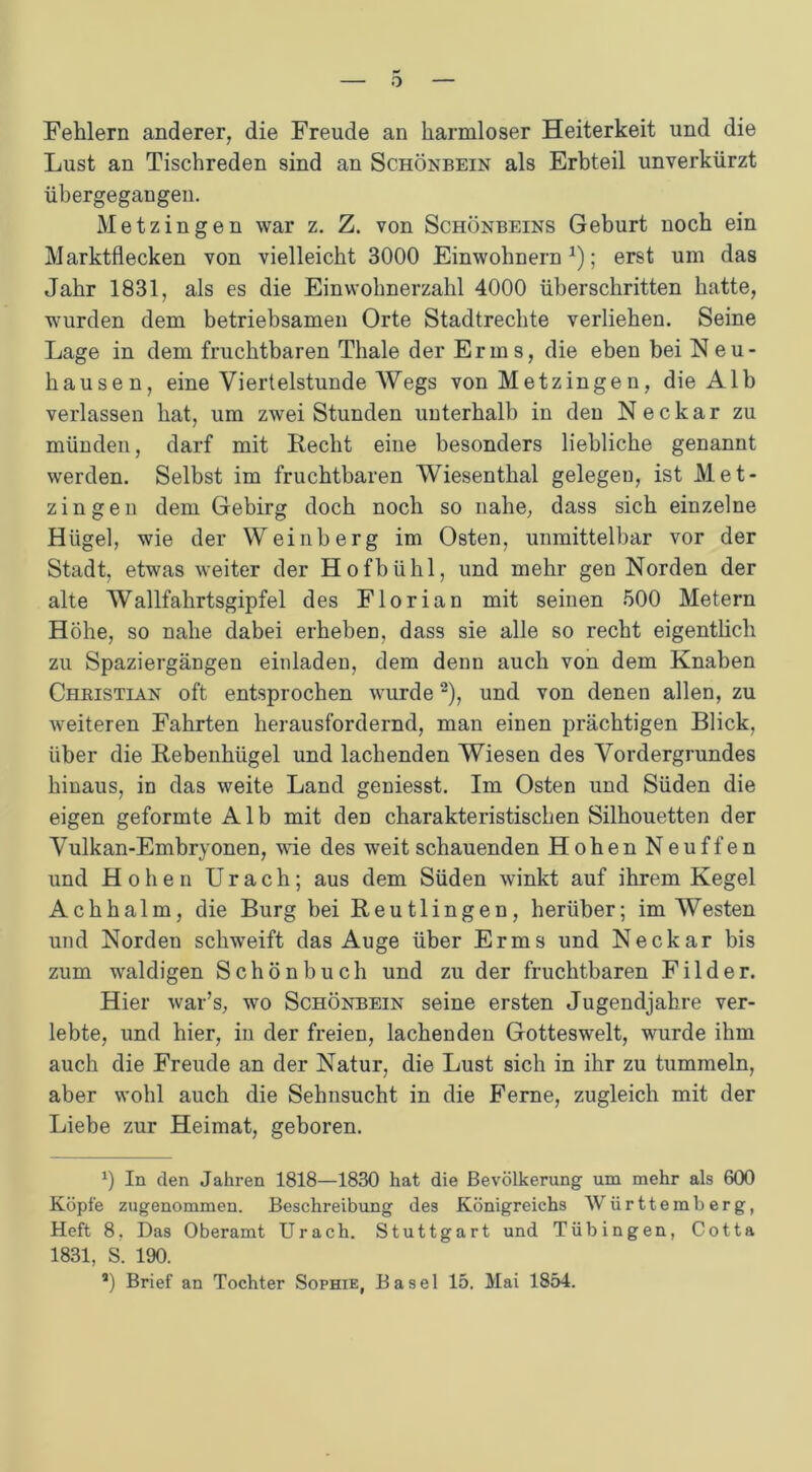 Fehlern anderer, die Freude an harmloser Heiterkeit und die Lust an Tischreden sind an Schönbein als Erbteil unverkürzt übergegaugen. Metzingen war z. Z. von Schönbeins Geburt noch ein Marktflecken von vielleicht 3000 Einwohnern1); erst um das Jahr 1831, als es die Einwohnerzahl 4000 überschritten hatte, wurden dem betriebsamen Orte Stadtrechte verliehen. Seine Lage in dem fruchtbaren Thale der Erms, die eben bei Neu- hausen, eine Viertelstunde Wegs von Metzinge n, die Alb verlassen hat, um zwei Stunden unterhalb in den Neckar zu münden, darf mit Recht eine besonders liebliche genannt werden. Selbst im fruchtbaren Wiesenthal gelegen, ist Met- zingen dem Gebirg doch noch so nahe, dass sich einzelne Hügel, wie der Weinberg im Osten, unmittelbar vor der Stadt, etwas weiter der Hofbühl, und mehr gen Norden der alte Wallfahrtsgipfel des Florian mit seinen 500 Metern Höhe, so nahe dabei erheben, dass sie alle so recht eigentlich zu Spaziergängen einladen, dem denn auch von dem Knaben Christian oft entsprochen wurde2), und von denen allen, zu weiteren Fahrten herausfordernd, man einen prächtigen Blick, über die Rebenhügel und lachenden Wiesen des Vordergrundes hinaus, in das weite Land geniesst. Im Osten und Süden die eigen geformte Alb mit den charakteristischen Silhouetten der Vulkan-Embryonen, wie des weit schauenden Hohen Neuffen und Hohen Urach; aus dem Süden winkt auf ihrem Kegel Achhalm, die Burg bei Reutlingen, herüber; im Westen und Norden schweift das Auge über Erms und Neckar bis zum waldigen Schön buch und zu der fruchtbaren Filder. Hier war’s, wo Schönbein seine ersten Jugendjahre ver- lebte, und hier, in der freien, lachenden Gotteswelt, wurde ihm auch die Freude an der Natur, die Lust sich in ihr zu tummeln, aber wohl auch die Sehnsucht in die Ferne, zugleich mit der Liebe zur Heimat, geboren. 0 In den Jahren 1818—1830 hat die Bevölkerung um mehr als 600 Köpfe zugenommen. Beschreibung des Königreichs Württemberg, Heft 8, Das Oberamt Urach. Stuttgart und Tübingen, Cotta 1831, S. 190. a) Brief an Tochter Sophie, Basel 15. Mai 1854.