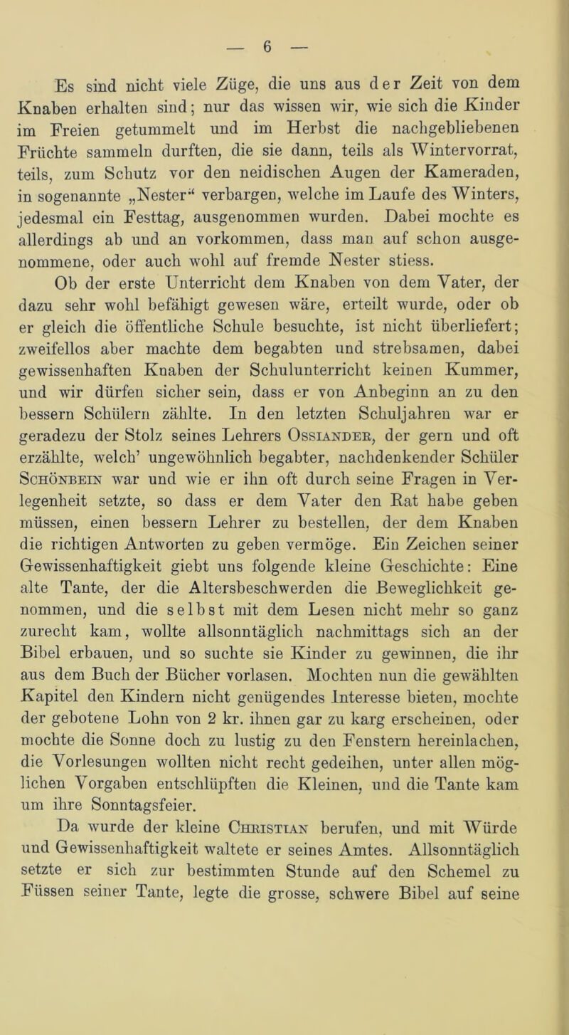 Es sind nicht viele Züge, die uns aus der Zeit von dem Knaben erhalten sind; nur das wissen wir, wie sich die Kinder im Freien getummelt und im Herbst die nachgebliebenen Früchte sammeln durften, die sie dann, teils als Wintervorrat, teils, zum Schutz vor den neidischen Augen der Kameraden, in sogenannte „Nester1 verbargen, welche im Laufe des Winters, jedesmal ein Festtag, ausgenommen wurden. Dabei mochte es allerdings ab und an Vorkommen, dass man auf schon ausge- nommene, oder auch wohl auf fremde Nester stiess. Ob der erste Unterricht dem Knaben von dem Vater, der dazu sehr wohl befähigt gewesen wäre, erteilt wurde, oder ob er gleich die öffentliche Schule besuchte, ist nicht überliefert; zweifellos aber machte dem begabten und strebsamen, dabei gewissenhaften Knaben der Schulunterricht keinen Kummer, und wir dürfen sicher sein, dass er von Anbeginn an zu den bessern Schülern zählte. In den letzten Schuljahren war er geradezu der Stolz seines Lehrers Ossiander, der gern und oft erzählte, welch’ ungewöhnlich begabter, nachdenkender Schüler Schönbein war und wie er ihn oft durch seine Fragen in Ver- legenheit setzte, so dass er dem Vater den Rat habe geben müssen, einen bessern Lehrer zu bestellen, der dem Knaben die richtigen Antworten zu geben vermöge. Ein Zeichen seiner Gewissenhaftigkeit giebt uns folgende kleine Geschichte: Eine alte Tante, der die Altersbeschwerden die Beweglichkeit ge- nommen, und die selbst mit dem Lesen nicht mehr so ganz zurecht kam, wollte allsonntäglich nachmittags sich an der Bibel erbauen, und so suchte sie Kinder zu gewinnen, die ihr aus dem Buch der Bücher vorlasen. Mochten nun die gewählten Kapitel den Kindern nicht genügendes Interesse bieten, mochte der gebotene Lohn von 2 kr. ihnen gar zu karg erscheinen, oder mochte die Sonne doch zu lustig zu den Fenstern hereinlachen, die Vorlesungen wollten nicht recht gedeihen, unter allen mög- lichen Vorgaben entschlüpften die Kleinen, und die Tante kam um ihre Sonntagsfeier. Da wurde der kleine Christian berufen, und mit Würde und Gewissenhaftigkeit waltete er seines Amtes. Allsonntäglich setzte er sich zur bestimmten Stunde auf den Schemel zu Füssen seiner Tante, legte die grosse, schwere Bibel auf seine