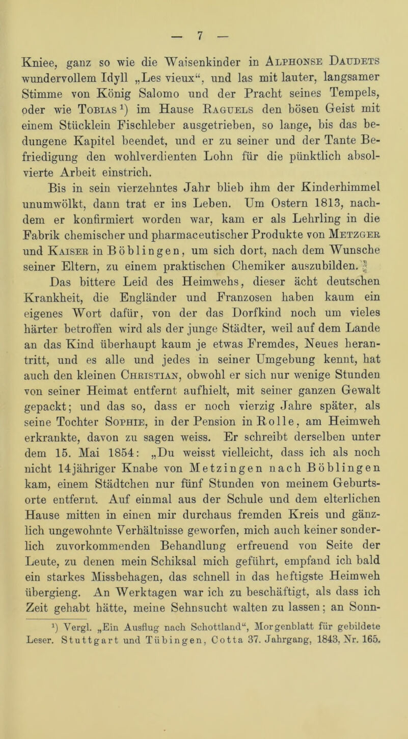 Kniee, ganz so wie die Waisenkinder in Alphonse Daudets wundervollem Idyll „Les vieux“, und las mit lauter, langsamer Stimme von König Salomo und der Pracht seines Tempels, oder wie Tobias x) im Hause Raguels den bösen Geist mit einem Stücklein Fischleber ausgetrieben, so lange, bis das be- dungene Kapitel beendet, und er zu seiner und der Tante Be- friedigung den wohlverdienten Lohn für die pünktlich absol- vierte Arbeit einstrich. Bis in sein vierzehntes Jahr blieb ihm der Kinderhimmel unumwTölkt, dann trat er ins Leben. Um Ostern 1813, nach- dem er konfirmiert worden war, kam er als Lehrling in die Fabrik chemischer und pharmaceutischer Produkte von Metzger und Kaiser in Böblingen, um sich dort, nach dem Wunsche seiner Eltern, zu einem praktischen Chemiker auszubilden. Das bittere Leid des Heimwehs, dieser acht deutschen Krankheit, die Engländer und Franzosen haben kaum ein eigenes Wort dafür, von der das Dorfkind noch um vieles härter betroffen wird als der junge Städter, weil auf dem Lande an das Kind überhaupt kaum je etwas Fremdes, Neues heran- tritt, und es alle und jedes in seiner Umgebung kennt, hat auch den kleinen Christian, obwohl er sich nur wenige Stunden von seiner Heimat entfernt aufhielt, mit seiner ganzen Gewalt gepackt; und das so, dass er noch vierzig Jahre später, als seine Tochter Sophie, in der Pension in Rolle, am Heimweh erkrankte, davon zu sagen weiss. Er schreibt derselben unter dem 15. Mai 1854: „Du weisst vielleicht, dass ich als noch nicht 14jähriger Knabe von Metzingen nach Böblingen kam, einem Städtchen nur fünf Stunden von meinem Geburts- orte entfernt. Auf einmal aus der Schule und dem elterlichen Hause mitten in einen mir durchaus fremden Kreis und gänz- lich ungewohnte Verhältnisse geworfen, mich auch keiner sonder- lich zuvorkommenden Behandlung erfreuend von Seite der Leute, zu denen mein Schiksal mich geführt, empfand ich bald ein starkes Missbehagen, das schnell in das heftigste Heimweh übergieng. An Werktagen war ich zu beschäftigt, als dass ich Zeit gehabt hätte, meine Sehnsucht walten zu lassen; an Sonn- a) Vergl. „Ein Ausflug nach Schottland“, Morgenblatt für gebildete Leser. Stuttgart und Tübingen, Cotta 37. Jahrgang, 1843, Nr. 165.
