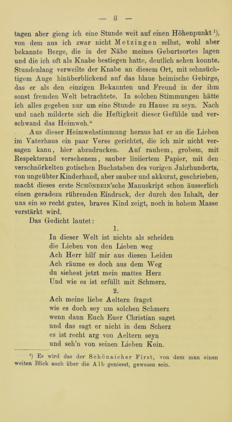 tagen aber gieng ich eine Stunde weit auf einen Höhenpunkt]), von dem aus ich zwar nicht Metzingen selbst, wohl aber bekannte Berge, die in der Nähe meines Geburtsortes lagen und die ich oft als Knabe bestiegen hatte, deutlich sehen konnte. Stundenlang verweilte der Knabe an diesem Ort, mit sehnsüch- tigem Auge hinüberblickend auf das blaue heimische Gebirge, das er als den einzigen Bekannten und Freund in der ihm sonst fremden Welt betrachtete. In solchen Stimmungen hätte ich alles gegeben nur um eine Stunde zu Hause zu seyn. Nach und nach milderte sich die Heftigkeit dieser Gefühle und ver- schwand das Heimweh.“ Aus dieser Heimwehstimmung heraus hat er an die Lieben im Vaterhaus ein paar Verse gerichtet, die ich mir nicht ver- sagen kann, hier abzudrucken. Auf rauhem, grobem, mit Respektsrand versehenem, sauber liniiertem Papier, mit den verschnörkelten gotischen Buchstaben des vorigen Jahrhunderts, von ungeübter Kinderhand, aber sauber und akkurat, geschrieben, macht dieses erste ScHÖNBEiN’sche Manuskript schon äusserlich einen geradezu rührenden Eindruck, der durch den Inhalt, der uns ein so recht gutes, braves Kind zeigt, noch in hohem Masse verstärkt wird. Das Gedicht lautet: 1. In dieser Welt ist nichts als scheiden die Lieben von den Lieben weg Ach Herr hilf mir aus diesen Leiden Ach räume es doch aus dem Weg du siebest jetzt mein mattes Herz Und wie es ist erfüllt mit Schmerz. 2. Ach meine liebe Aeltern fraget wie es doch sey um solchen Schmerz wenn dann Euch Euer Christian saget und das sagt er nicht in dem Scherz es ist recht arg von Aeltern seyn und seli’n von seinen Lieben Kein. *) Es wird das der Schönaicher First, von dem man einen weiten Blick auch über die Alb geniesst, gewesen sein.