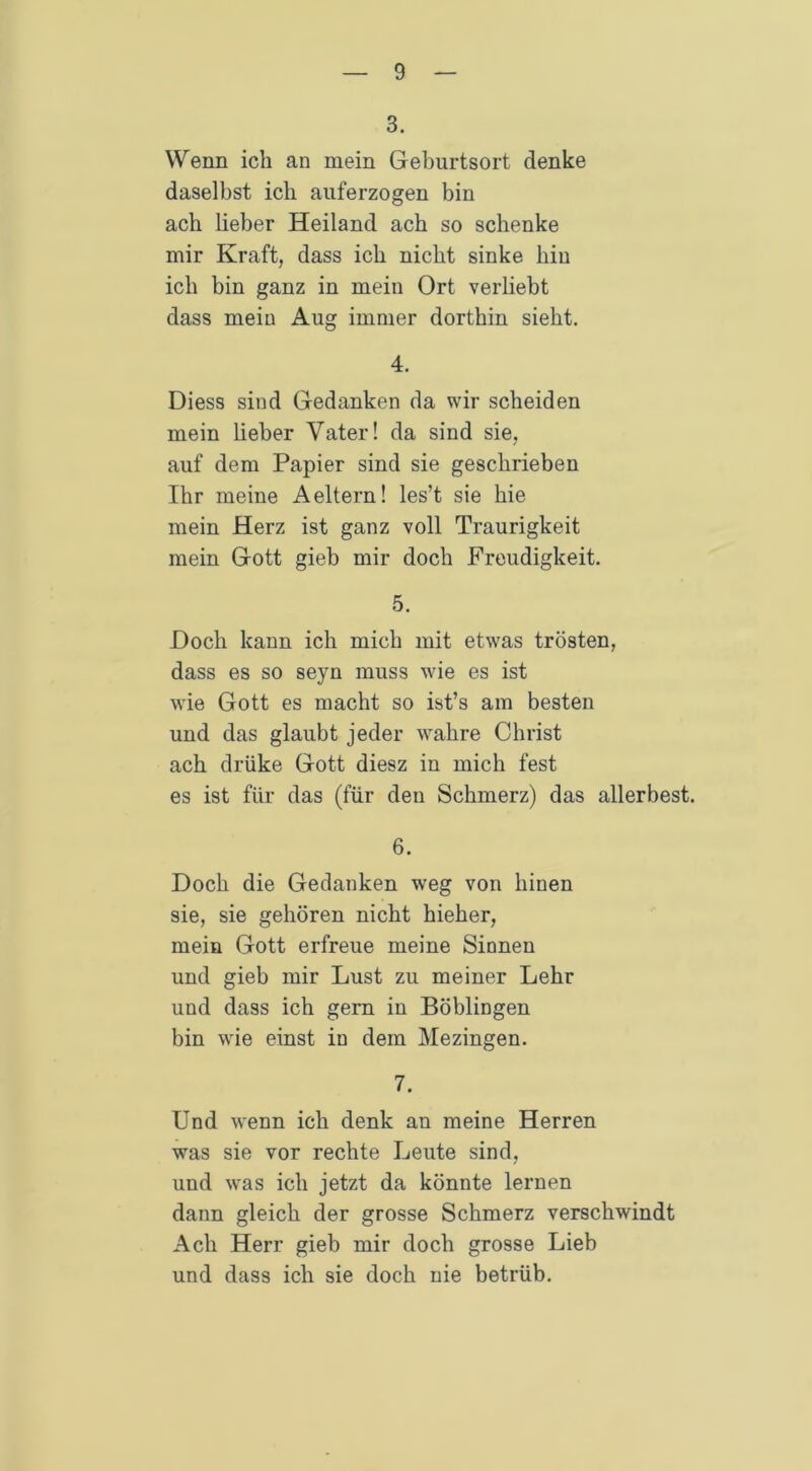 3. Wenn ich an mein Geburtsort denke daselbst ich auferzogen bin ach Heber Heiland ach so schenke mir Kraft, dass ich nicht sinke hin ich bin ganz in mein Ort verliebt dass mein Aug immer dorthin sieht. 4. Diess sind Gedanken da wir scheiden mein lieber Vater! da sind sie, auf dem Papier sind sie geschrieben Ihr meine Aeitern! les’t sie hie mein Herz ist ganz voll Traurigkeit mein Gott gieb mir doch Freudigkeit. 5. Hoch kann ich mich mit etwas trösten, dass es so seyn muss wie es ist wie Gott es macht so ist’s am besten und das glaubt jeder wahre Christ ach drüke Gott diesz in mich fest es ist für das (für den Schmerz) das allerbest. 6. Doch die Gedanken weg von liinen sie, sie gehören nicht hieher, mein Gott erfreue meine Sinnen und gieb mir Lust zu meiner Lehr und dass ich gern in Böblingen bin wie einst in dem Mezingen. 7. Und wenn ich denk an meine Herren was sie vor rechte Leute sind, und was ich jetzt da könnte lernen dann gleich der grosse Schmerz verschwindt Ach Herr gieb mir doch grosse Lieb und dass ich sie doch nie betrüb.