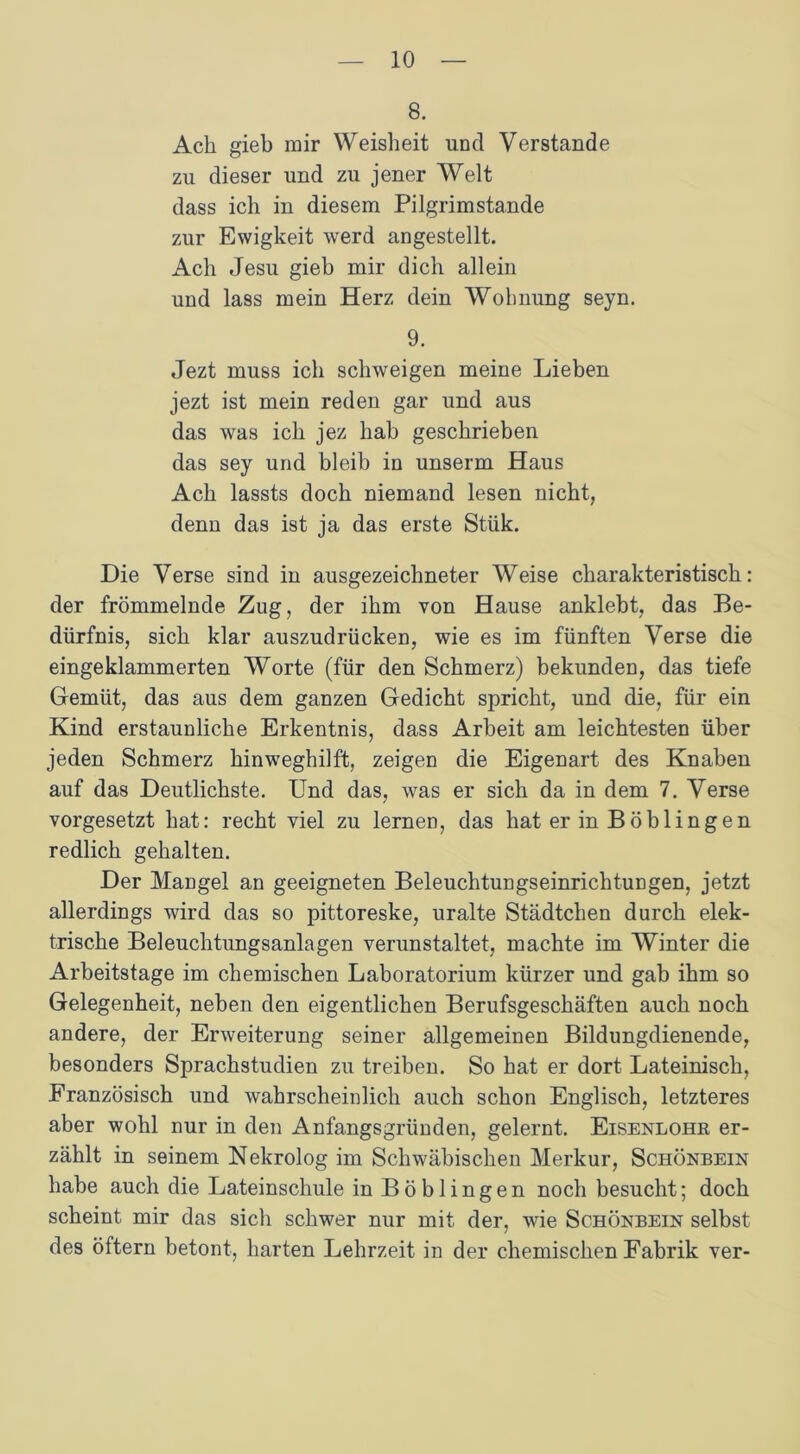 8. Ach gieb mir Weisheit und Verstände zu dieser und zu jener Welt dass ich in diesem Pilgrimstande zur Ewigkeit werd angestellt. Ach Jesu gieb mir dich allein und lass mein Herz dein Wolmung seyn, 9. Jezt muss ich schweigen meine Lieben jezt ist mein reden gar und aus das was ich jez hab geschrieben das sey und bleib in unserm Haus Ach lassts doch niemand lesen nicht, denn das ist ja das erste Stük. Die Verse sind in ausgezeichneter Weise charakteristisch: der frömmelnde Zug, der ihm von Hause anklebt, das Be- dürfnis, sich klar auszudrücken, wie es im fünften Verse die eingeklammerten Worte (für den Schmerz) bekunden, das tiefe Gemüt, das aus dem ganzen Gedicht spricht, und die, für ein Kind erstaunliche Erkentnis, dass Arbeit am leichtesten über jeden Schmerz hinweghilft, zeigen die Eigenart des Knaben auf das Deutlichste. Und das, was er sich da in dem 7. Verse vorgesetzt hat: recht viel zu lernen, das hat er in Böblingen redlich gehalten. Der Mangel an geeigneten Beleuchtungseinrichtungen, jetzt allerdings wird das so pittoreske, uralte Städtchen durch elek- trische Beleuchtungsanlagen verunstaltet, machte im Winter die Arbeitstage im chemischen Laboratorium kürzer und gab ihm so Gelegenheit, neben den eigentlichen Berufsgeschäften auch noch andere, der Erweiterung seiner allgemeinen Bildungdienende, besonders Sprachstudien zu treiben. So hat er dort Lateinisch, Französisch und wahrscheinlich auch schon Englisch, letzteres aber wohl nur in den Anfangsgründen, gelernt. Eisenlohr er- zählt in seinem Nekrolog im Schwäbischen Merkur, Schönbein habe auch die Lateinschule in Böblingen noch besucht; doch scheint mir das sich schwer nur mit der, wie Schönbein selbst des öftern betont, harten Lehrzeit in der chemischen Fabrik ver-