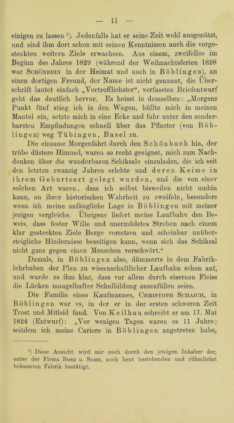 einigen zu lassen 1). Jedenfalls hat er seine Zeit wohl ausgenützt, und sind ihm dort schon mit seinen Kenntnissen auch die vorge- steckten weitern Ziele erwachsen. Aus einem, zweifellos im Beginn des Jahres 1829 (während der Weihnachtsferien 1828 war Schönbein in der Heimat und auch in Böblingen), an einen dortigen Freund, der Name ist nicht genannt, die Über- schrift lautet einfach „Vortrefflichster“, verfassten Briefentwurf geht das deutlich hervor. Es heisst in demselben: „Morgens Punkt fünf stieg ich in den Wagen, hüllte mich in meinen Mantel ein, setzte mich in eine Ecke und fuhr unter den sonder- barsten Empfindungen schnell über das Pflaster (von Böb- lingen) weg Tübingen, Basel zu. Die einsame Morgenfahrt durch den Schönbuch hin, der trübe düstere Himmel, waren so recht geeignet, mich zum Nach- denken über die wunderbaren Schiksale einzuladen, die ich seit den letzten zwanzig Jahren erlebte und deren Keime in ihrem Geburtsort gelegt wurden, und die von einer solchen Art waren, dass ich selbst bisweilen nicht umhin kann, an ihrer historischen Wahrheit zu zweifeln, besonders wenn ich meine anfängliche Lage in Böblingen mit meiner jezigen vergleiche. Übrigens liefert meine Laufbahn den Be- weis, dass fester Wille und unermüdetes Streben nach einem klar gesteckten Ziele Berge versetzen und scheinbar unüber- steigliche Hindernisse beseitigen kann, wenn sich das Schiksal nicht ganz gegen einen Menschen verschwört.“ Damals, in Böblingen also, dämmerte in dem Fabrik- lehrbuben der Plan zu wissenschaftlicher Laufbahn schon aut, und wurde es ihm klar, dass vor allem durch eisernen Fleiss die Lücken mangelhafter Schulbildung auszufüllen seien. Die Familie eines Kaufmannes, Christoph Schaich, in Böblingen war es, in der er in der ersten schweren Zeit Trost und Mitleid fand. Von Keil hau schreibt er am 17. Mai 1824 (Entwurf): „Vor wenigen Tagen waren es 11 Jahre; seitdem ich meine Cariere in Böblingen angetreten habe, x) Diese Ansicht wird mir auch durch den jetzigen Inhaber der, unter der Firma Bonz u. Sohn, noch heut bestehenden und rühmüchst bekannten Fabrik bestätigt.