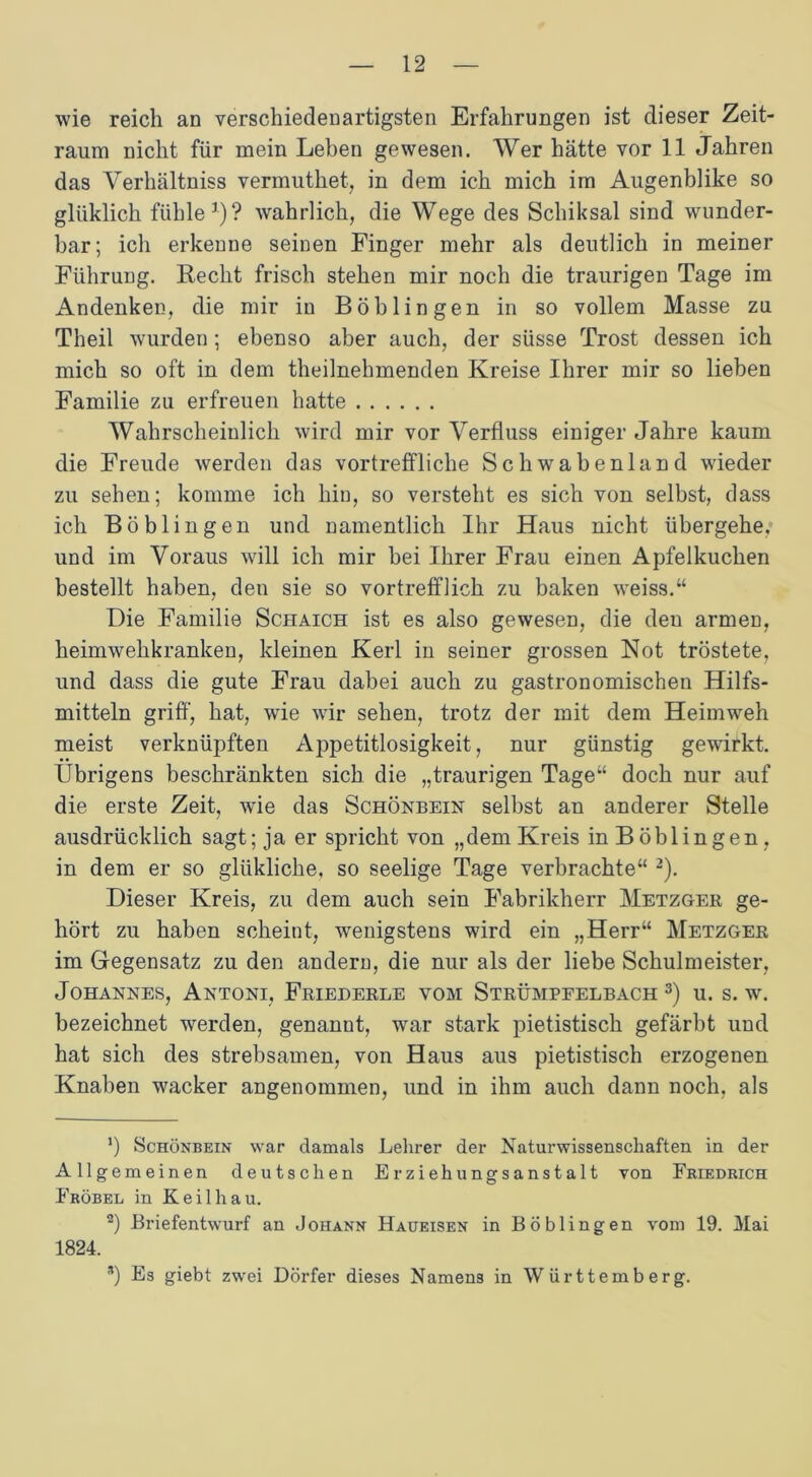 wie reich an verschiedenartigsten Erfahrungen ist dieser Zeit- raum nicht für mein Leben gewesen. Wer hätte vor 11 Jahren das Verhältniss vermuthet, in dem ich mich im Augenblike so glüklich fühle1)? wahrlich, die Wege des Scliiksal sind wunder- bar; ich erkenne seinen Finger mehr als deutlich in meiner Führung. Recht frisch stehen mir noch die traurigen Tage im x^ndenken, die mir in Böblingen in so vollem Masse zu Theil wurden; ebenso aber auch, der süsse Trost dessen ich mich so oft in dem theilnehmenden Kreise Ihrer mir so lieben Familie zu erfreuen hatte Wahrscheinlich wird mir vor Yerfluss einiger Jahre kaum die Freude werden das vortreffliche Schwabenland wieder zu sehen; komme ich hin, so versteht es sich von selbst, dass ich Böblingen und namentlich Ihr Haus nicht übergehe, und im Voraus will ich mir bei Ihrer Frau einen Apfelkuchen bestellt haben, den sie so vortrefflich zu baken weiss.“ Die Familie Schaich ist es also gewesen, die den armen, heimwehkranken, kleinen Kerl in seiner grossen Not tröstete, und dass die gute Frau dabei auch zu gastronomischen Hilfs- mitteln griff, hat, wie wir sehen, trotz der mit dem Heimweh meist verknüpften Appetitlosigkeit, nur günstig gewirkt. Übrigens beschränkten sich die „traurigen Tage“ doch nur auf die erste Zeit, wie das Schönbein selbst an anderer Stelle ausdrücklich sagt; ja er spricht von „dem Kreis in Böblingen, in dem er so glükliche, so seelige Tage verbrachte“ 2). Dieser Kreis, zu dem auch sein Fabrikherr Metzger ge- hört zu haben scheint, wenigstens wird ein „Herr“ Metzger im Gegensatz zu den andern, die nur als der liebe Schulmeister, Johannes, Antoni, Friederle vom Strümpfelbach 3) u. s. w. bezeichnet werden, genannt, war stark pietistisch gefärbt und hat sich des strebsamen, von Haus aus pietistisch erzogenen Knaben wacker angenommen, und in ihm auch dann noch, als ’) Schönbein war damals Lehrer der Naturwissenschaften in der Allgemeinen deutschen Erziehungsanstalt von Friedrich Fröbel in Keil hau. 2) Briefentwurf an Johann Haueisen in Böblingen vom 19. Mai 1824. *) Es giebt zwei Dörfer dieses Namens in Württemberg.
