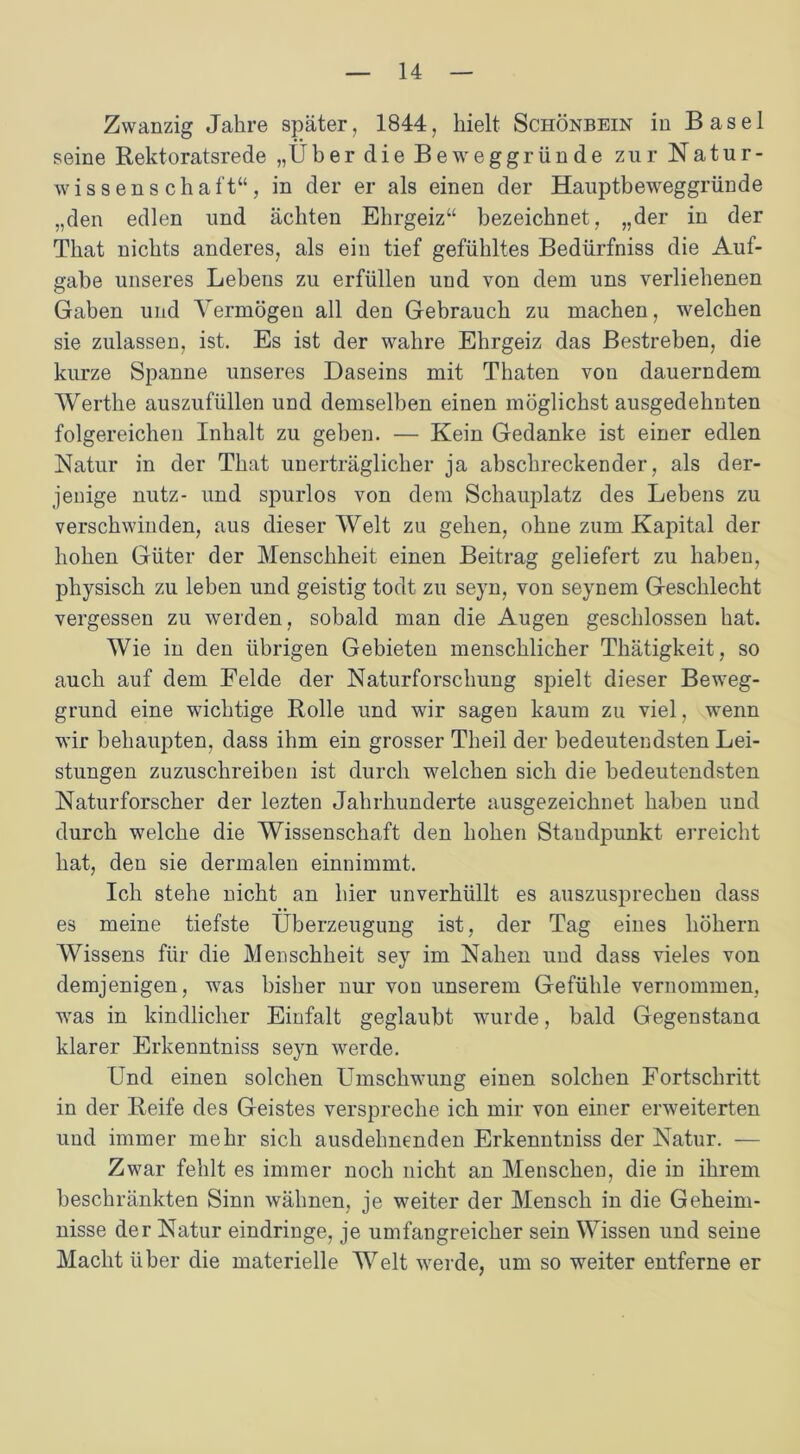 Zwanzig Jahre später, 1844, hielt Schönbein in Basel seine Rektoratsrede „Über die Beweggründe zur Natur- wissenschaft“, in der er als einen der Hauptbeweggründe „den edlen und ächten Ehrgeiz“ bezeichnet, „der in der That nichts anderes, als ein tief gefühltes Bedürfniss die Auf- gabe unseres Lebens zu erfüllen und von dem uns verliehenen Gaben und Vermögen all den Gebrauch zu machen, welchen sie zulassen, ist. Es ist der wahre Ehrgeiz das Bestreben, die kurze Spanne unseres Daseins mit Thaten von dauerndem Werthe auszufüllen und demselben einen möglichst ausgedehnten folgereichen Inhalt zu geben. — Kein Gedanke ist einer edlen Natur in der That unerträglicher ja abschreckender, als der- jenige nutz- und spurlos von dem Schauplatz des Lebens zu verschwinden, aus dieser Welt zu gehen, ohne zum Kapital der hohen Güter der Menschheit einen Beitrag geliefert zu haben, physisch zu leben und geistig todt zu seyn, von seynem Geschlecht vergessen zu werden, sobald man die Augen geschlossen hat. Wie in den übrigen Gebieten menschlicher Thätigkeit, so auch auf dem Felde der Naturforschung spielt dieser Beweg- grund eine wichtige Rolle und wir sagen kaum zu viel, wenn wir behaupten, dass ihm ein grosser Theil der bedeutendsten Lei- stungen zuzuschreiben ist durch welchen sich die bedeutendsten Naturforscher der lezten Jahrhunderte ausgezeichnet haben und durch welche die Wissenschaft den hohen Standpunkt erreicht hat, den sie dermalen einnimmt. Ich stehe nicht an hier unverhüllt es auszusprechen dass es meine tiefste Überzeugung ist, der Tag eines höhern Wissens für die Menschheit sey im Nahen und dass vieles von demjenigen, was bisher nur von unserem Gefühle vernommen, was in kindlicher Einfalt geglaubt wurde, bald Gegenstand klarer Erkenntniss seyn werde. Und einen solchen Umschwung einen solchen Fortschritt in der Reife des Geistes verspreche ich mir von einer erweiterten und immer mehr sich ausdelmenden Erkenntniss der Natur. — Zwar fehlt es immer noch nicht an Menschen, die in ihrem beschränkten Sinn wähnen, je weiter der Mensch in die Geheim- nisse der Natur eindringe, je umfangreicher sein Wissen und seine Macht über die materielle Welt werde, um so weiter entferne er
