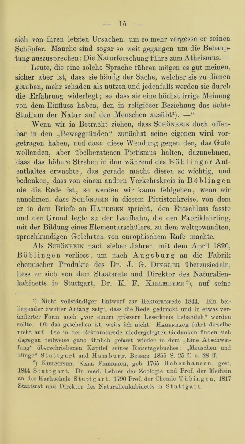 sich von ihren letzten Ursachen, um so mehr vergesse er seinen Schöpfer. Manche sind sogar so weit gegangen um die Behaup- tung auszusprechen: Die Naturforschung führe zum Atheismus. — Leute, die eine solche Sprache führen mögen es gut meinen, sicher aber ist, dass sie häufig der Sache, welcher sie zu dienen glauben, mehr schaden als nützen und jedenfalls werden sie durch die Erfahrung widerlegt; so dass sie eine höchst irrige Meinung von dem Einfluss haben, den in religiöser Beziehung das ächte Studium der Natur auf den Menschen ausübt1). —“ Wenn wir in Betracht ziehen, dass Schönbein doch offen- bar in den „Beweggründen“ zunächst seine eigenen wird vor- getragen haben, und dazu diese Wendung gegen den, das Gute wollenden, aber übelberatenen Pietismus halten, dazunehmen, dass das höhere Streben in ihm während des Böblinger Auf- enthaltes erwachte, das gerade macht diesen so wichtig, und bedenken, dass von einem andern Verkehrskreis in Böblingen nie die Rede ist, so werden wir kaum fehlgehen, wenn wir annehmen, dass Schönbein in diesem Pietistenkreise, von dem er in dem Briefe an Haueisen spricht, den Entschluss fasste und den Grund legte zu der Laufbahn, die den Fabriklehrling, mit der Bildung eines Elementarschülers, zu dem weltgewandten, sprachkundigen Gelehrten von europäischem Rufe machte. Als Schönbein nach sieben Jahren, mit dem April 1820. Böblingen verliess, um nach Augsburg an die Fabrik chemischer Produkte des Dr. J. G. Dinglek, überzusiedeln, liess er sich von dem Staatsrate und Direktor des Naturalien- kabinetts in Stuttgart, Dr. K. F. Kielmeyer'2), auf seine 0 Nicht vollständiger Entwurf zur Rektoratsrede 1844. Ein bei- liegender zweiter Anfang zeigt, dass die Rede gedruckt und in etwas ver- änderter Form auch „vor einem grossem Leserkreis behandelt“ werden sollte. Ob das geschehen ist, weiss ich nicht. Hagenbach führt dieselbe nicht auf. Die in der Rektoratsrede niedergelegten Gedanken finden sich dagegen teilweise ganz ähnlich gefasst wieder in dem „Eine Abschwei- fung“ überschriebenen Kapitel seines Reisetagebuches: „Menschen und Dinge“ Stuttgart und Hamburg. Besser. 1855 S. 25 ff. u. 28 ff. 2) Kielmeyer, Karl Friedrich, geb. 1765 Beben hausen, gest. 1844 Stuttgart. Dr. med. Lehrer der Zoologie und Prof, der Medizin an der Karlsschule Stuttgart, 1790 Prof, der Chemie Tübingen, 1817 Staatsrat und Direktor des Naturalienkabinetts in Stuttgart.