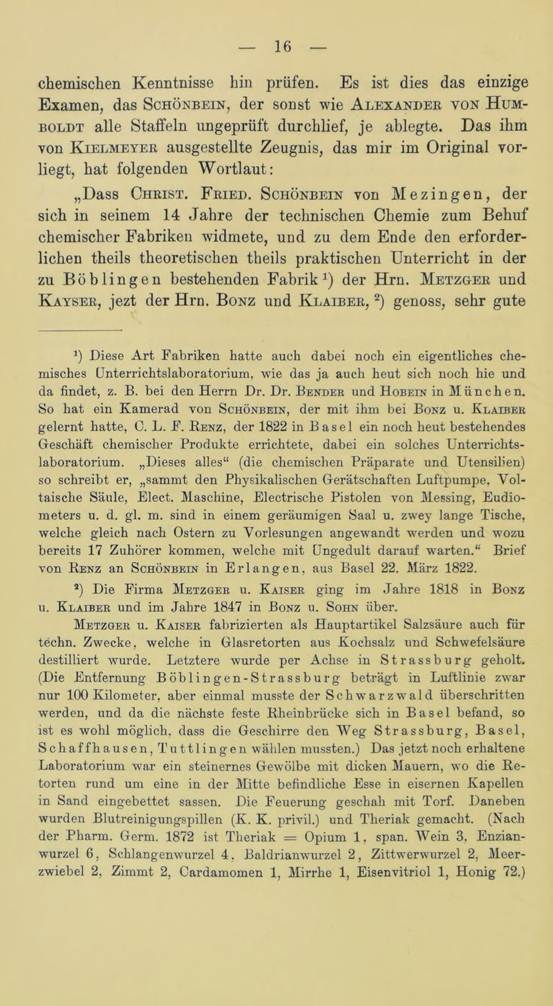 chemischen Kenntnisse hin prüfen. Es ist dies das einzige Examen, das Schönbein, der sonst wie Alexander von Hum- boldt alle Staffeln ungeprüft durchlief, je ablegte. Das ihm von Kielmeyer ausgestellte Zeugnis, das mir im Original vor- liegt, hat folgenden Wortlaut: „Dass Christ. Fried. Schönbein von Mezingen, der sich in seinem 14 Jahre der technischen Chemie zum Behuf chemischer Fabriken widmete, und zu dem Ende den erforder- lichen theils theoretischen theils praktischen Unterricht in der zu Böblingen bestehenden Fabrik1) der Hrn. Metzger und Kayser, jezt der Hrn. Bonz und Klaiber, 2) genoss, sehr gute *) Diese Art Fabriken batte auch dabei noch ein eigentliches che- misches Unterrichtslaboratorium, wie das ja auch heut sich noch hie und da findet, z. B. bei den Herrn Dr. Dr. Bender und Hobein in München. So hat ein Kamerad von Schönbein, der mit ihm bei Bonz u. Klaiber gelernt hatte, C. L. F. Benz, der 1822 in Basel ein noch heut bestehendes Geschäft chemischer Produkte errichtete, dabei ein solches Unterrichts- laboratorium. „Dieses alles“ (die chemischen Präparate und Utensilien) so schreibt er, „sammt den Physikalischen Gerätschaften Luftpumpe, Vol- taische Säule, Elect. Maschine, Electrische Pistolen von Messing, Eudio- meters u. d. gl. m. sind in einem geräumigen Saal u. zwey lange Tische, welche gleich nach Ostern zu Vorlesungen angewandt werden und wozu bereits 17 Zuhörer kommen, welche mit Ungedult darauf warten.“ Brief von Benz an Schönbein in Erlangen, aus Basel 22. März 1822. 2) Die Firma Metzger u. Kaiser ging im Jahre 1818 in Bonz u. Klaiber und im Jahre 1847 in Bonz u. Sohn über. Metzger u. Kaiser fabrizierten als Hauptartikel Salzsäure auch für techn. Zwecke, welche in Glasretorten aus Kochsalz und Schwefelsäure destilliert wurde. Letztere wurde per Achse in Strassburg geholt. (Die Entfernung Böblingen-Strassburg beträgt in Luftlinie zwar nur 100 Kilometer, aber einmal musste der Schwarzwald überschritten werden, und da die nächste feste Bheinbrücke sich in Basel befand, so ist es wohl möglich, dass die Geschirre den Weg Strass bürg, Basel, Schaffhausen, Tuttlingen wählen mussten.) Das jetzt noch erhaltene Laboratorium war ein steinernes Gewölbe mit dicken Mauern, wo die Be- törten rund um eine in der Mitte befindliche Esse in eisernen Kapellen in Sand eingebettet sassen. Die Feuerung geschah mit Torf. Daneben wurden Blutreinigungspillen (K. K. privil.) und Theriak gemacht. (Nach der Pharm. Germ. 1872 ist Theriak = Opium 1, span. Wein 3, Enzian- wurzel 6, Schlangenwurzel 4. Baldrianwurzel 2, Zittwerwurzel 2, Meer- zwiebel 2. Zimmt 2, Cardamomen 1, Mirrhe 1, Eisenvitriol 1, Honig 72.)