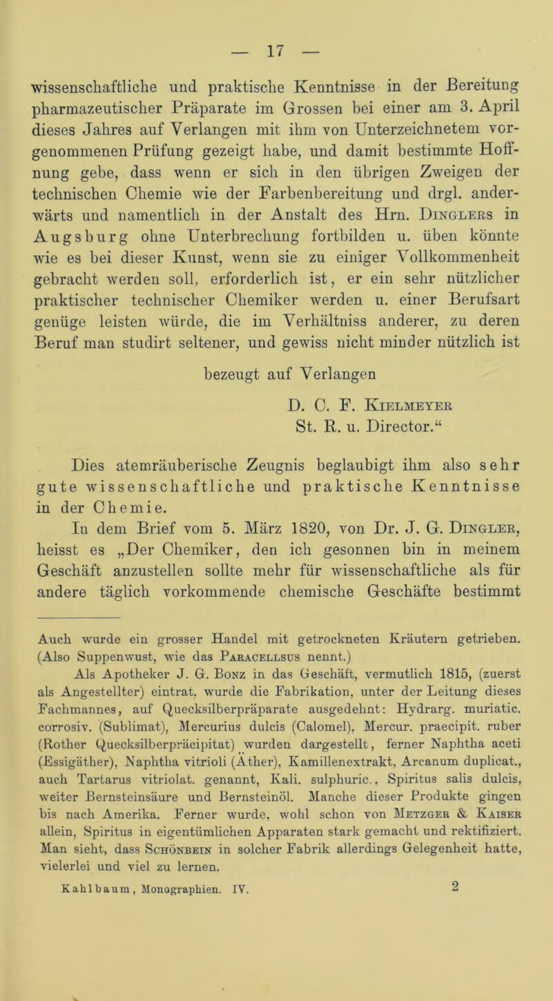 wissenschaftliche und praktische Kenntnisse in der Bereitung pharmazeutischer Präparate im Grossen bei einer am 3. April dieses Jahres auf Verlangen mit ihm von Unterzeichnetem vor- genommenen Prüfung gezeigt habe, und damit bestimmte Hoff- nung gebe, dass wenn er sich in den übrigen Zweigen der technischen Chemie wie der Farbenbereitung und drgl. ander- wärts und namentlich in der Anstalt des Hrn. Dingleks in Augsburg ohne Unterbrechung fortbilden u. üben könnte wie es bei dieser Kunst, wenn sie zu einiger Vollkommenheit gebracht werden soll, erforderlich ist, er ein sehr nützlicher praktischer technischer Chemiker werden u. einer Berufsart genüge leisten würde, die im Verhältniss anderer, zu deren Beruf man studirt seltener, und gewiss nicht minder nützlich ist bezeugt auf Verlangen D. C. F. Kielmeyer St. R. u. Director.“ Dies atemräuberische Zeugnis beglaubigt ihm also sehr gute wissenschaftliche und praktische Kenntnisse in der Chemie. Iu dem Brief vom 5. März 1820, von Dr. J. G. Dingler, heisst es „Der Chemiker, den ich gesonnen bin in meinem Geschäft anzustellen sollte mehr für wissenschaftliche als für andere täglich vorkommende chemische Geschäfte bestimmt Auch wurde ein grosser Handel mit getrockneten Kräutern getrieben. (Also Suppenwust, wie das Paracellsus nennt.) Als Apotheker J. G. Bonz in das Geschäft, vermutlich 1815, (zuerst als Angestellter) eintrat, wurde die Fabrikation, unter der Leitung dieses Fachmannes, auf Quecksilberpräparate ausgedehnt: Hydrarg. muriatic. corrosiv. (Sublimat), Mercurius dulcis (Calomel), Mercur. praecipit. ruber (Rother Quecksilberpräcipitat) wurden dargestellt, ferner Naphtha aceti (Essigäther), Naphtha vitrioli (Äther), Kamillenextrakt. Arcanum duplicat., auch Tartarus vitriolat. genannt, Kali, sulphuric., Spiritus salis dulcis, weiter Bernsteinsäure und Bernsteinöl. Manche dieser Produkte gingen bis nach Amerika. Ferner wurde, wohl schon von Metzger & Kaiser allein, Spiritus in eigentümlichen Apparaten stark gemacht und rektifiziert. Man sieht, dass Schönbein in solcher Fabrik allerdings Gelegenheit hatte, vielerlei und viel zu lernen. Kahl bäum , Monographien. IV. 2