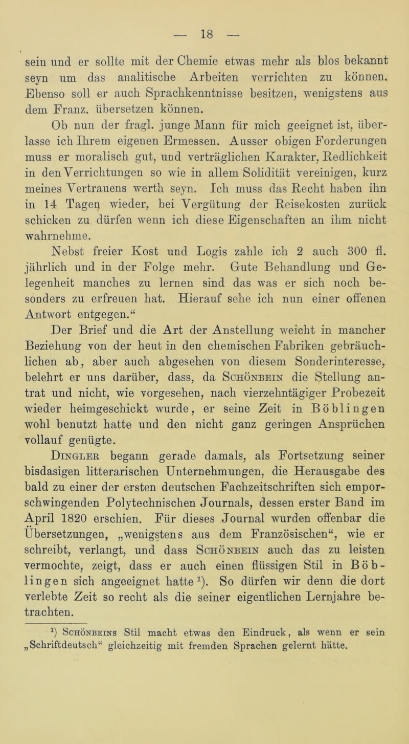 sein und er sollte mit der Chemie etwas mehr als blos bekannt seyn um das analitische Arbeiten verrichten zu können. Ebenso soll er auch Sprachkenntnisse besitzen, wenigstens aus dem Franz, übersetzen können. Ob nun der fragl. junge Mann für mich geeignet ist, über- lasse ich Ihrem eigenen Ermessen. Ausser obigen Forderungen muss er moralisch gut, und verträglichen Karakter, Redlichkeit in den Verrichtungen so wie in allem Solidität vereinigen, kurz meines Vertrauens werth seyn. Ich muss das Recht haben ihn in 14 Tagen wieder, bei Vergütung der Reisekosten zurück schicken zu dürfen wenn ich diese Eigenschaften an ihm nicht wahrnehme. Nebst freier Kost und Logis zahle ich 2 auch 300 fl. jährlich und in der Folge mehr. Gute Behandlung und Ge- legenheit manches zu lernen sind das was er sich noch be- sonders zu erfreuen hat. Hierauf sehe ich nun einer offenen Antwort entgegen.“ Der Brief und die Art der Anstellung weicht in mancher Beziehung von der heut in den chemischen Fabriken gebräuch- lichen ab, aber auch abgesehen von diesem Sonderinteresse, belehrt er uns darüber, dass, da Schönbein die Stellung an- trat und nicht, wie vorgesehen, nach vierzehntägiger Probezeit wieder heimgeschickt wurde, er seine Zeit in Böblingen wohl benutzt hatte und den nicht ganz geringen Ansprüchen vollauf genügte. Dingler begann gerade damals, als Fortsetzung seiner bisdasigen litterarischen Unternehmungen, die Herausgabe des bald zu einer der ersten deutschen Fachzeitschriften sich empor- schwingenden Polytechnischen Journals, dessen erster Band im April 1820 erschien. Für dieses Journal wurden offenbar die Übersetzungen, „wenigstens aus dem Französischen“, wie er schreibt, verlangt, und dass Schönbein auch das zu leisten vermochte, zeigt, dass er auch einen flüssigen Stil in Böb- lingen sich angeeignet hatte1). So dürfen wir denn die dort verlebte Zeit so recht als die seiner eigentlichen Lernjahre be- trachten. fl Schönbeins Stil macht etwas den Eindruck, als wenn er sein „Schriftdeutsch“ gleichzeitig mit fremden Sprachen gelernt hätte.
