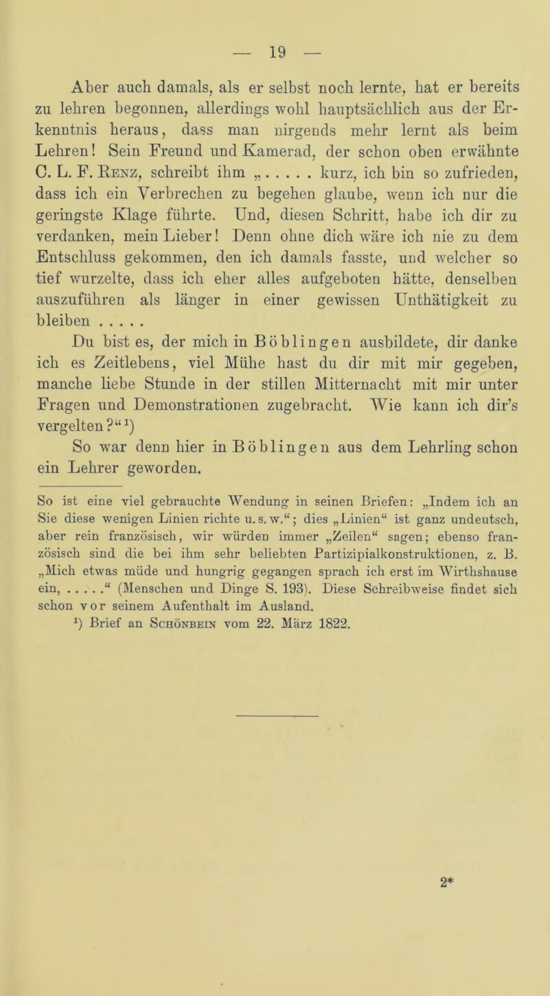 Aber auch damals, als er selbst noch lernte, hat er bereits zu lehren begonnen, allerdings wohl hauptsächlich aus der Er- kenntnis heraus, dass man nirgends mehr lernt als beim Lehren! Sein Freund und Kamerad, der schon oben erwähnte C. L. F. Renz, schreibt ihm kurz, ich bin so zufrieden, dass ich ein Verbrechen zu begehen glaube, wenn ich nur die geringste Klage führte. Und, diesen Schritt, habe ich dir zu verdanken, mein Lieber! Denn ohne dich wäre ich nie zu dem Entschluss gekommen, den ich damals fasste, und welcher so tief wurzelte, dass ich eher alles aufgeboten hätte, denselben auszuführen als länger in einer gewissen Unthätigkeit zu bleiben Du bist es, der mich in Böblingen ausbildete, dir danke ich es Zeitlebens, viel Mühe hast du dir mit mir gegeben, manche liebe Stunde in der stillen Mitternacht mit mir unter Fragen und Demonstrationen zugebracht. Wie kann ich dir’s vergelten?“J) So war denn hier in Böblingen aus dem Lehrling schon ein Lehrer geworden. So ist eine viel gebrauchte Wendung in seinen Briefen: „Indem ich an Sie diese wenigen Linien richte u. s. w.“; dies „Linien“ ist ganz undeutsch, aber rein französisch, wir würden immer „Zeilen“ sagen; ebenso fran- zösisch sind die bei ihm sehr beliebten Partizipialkonstruktionen, z. B. „Mich etwas müde und hungrig gegangen sprach ich erst im Wirthshause ein, “ (Menschen und Dinge S. 193). Diese Schreibweise findet sich schon vor seinem Aufenthalt im Ausland. *) Brief an Schönbein vom 22. März 1822. 2*