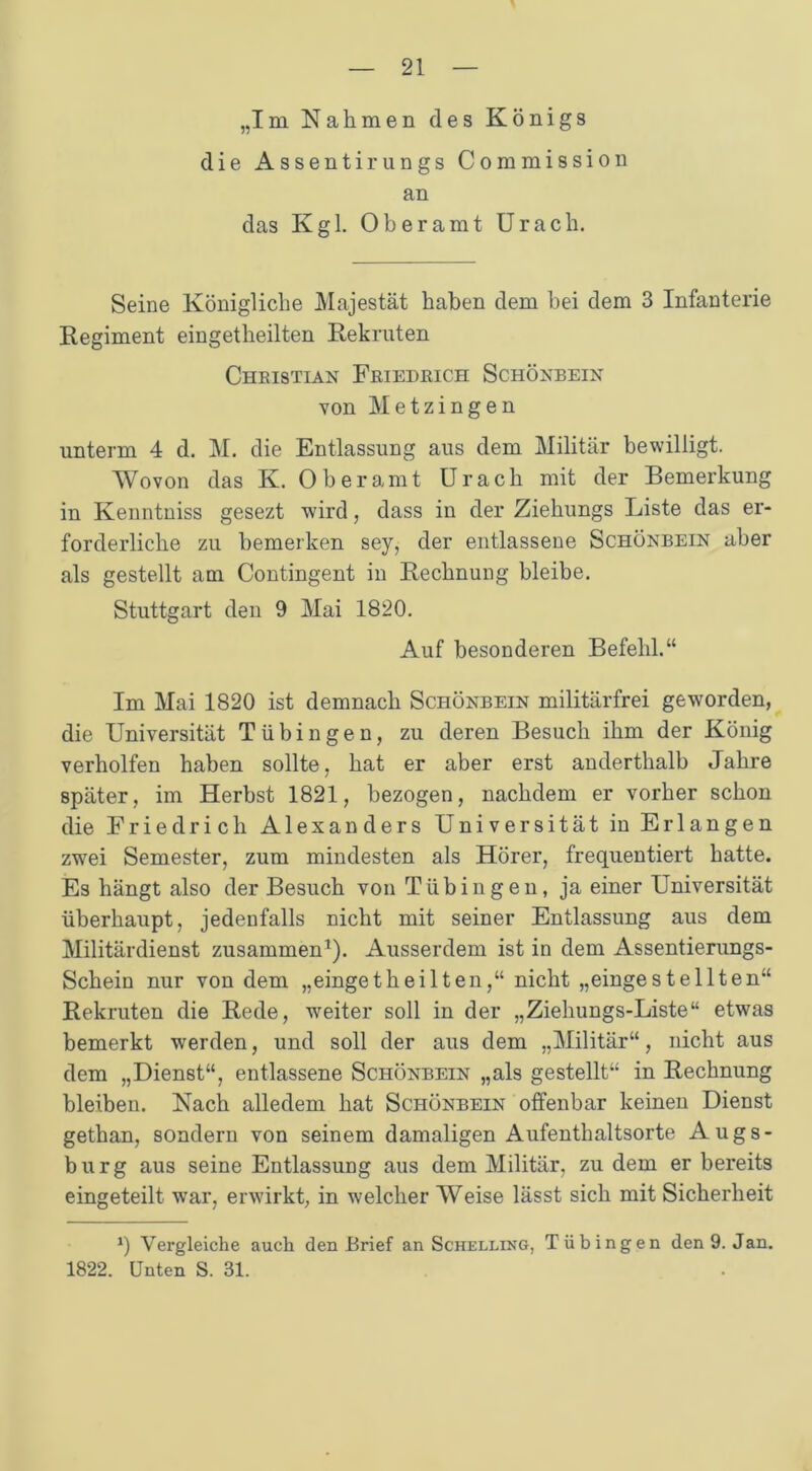 „Im Nahmen des Königs die Assentirungs Commission an das Kgl. Oberamt Urach. Seine Königliche Majestät haben dem bei dem 3 Infanterie Regiment eingetheilten Rekruten Christian Friedrich Schönbein von Metzingen unterm 4 d. M. die Entlassung aus dem Militär bewilligt. Wovon das K. Ob er amt Urach mit der Bemerkung in Kenntniss gesezt wird, dass in der Ziehungs Liste das er- forderliche zu bemerken sey, der entlassene Schönbein aber als gestellt am Contingent in Rechnung bleibe. Stuttgart den 9 Mai 1820. Auf besonderen Befehl.“ Im Mai 1820 ist demnach Schönbein militärfrei geworden, die Universität Tübingen, zu deren Besuch ihm der König verholfen haben sollte, hat er aber erst anderthalb Jahre später, im Herbst 1821, bezogen, nachdem er vorher schon die Friedrich Alexanders Universität in Erlangen zwei Semester, zum mindesten als Hörer, frequentiert hatte. Es hängt also der Besuch von Tübingen, ja einer Universität überhaupt, jedenfalls nicht mit seiner Entlassung aus dem Militärdienst zusammen1). Ausserdem ist in dem Assentierungs- Schein nur von dem „eingetheilten,“ nicht „eingestellten“ Rekruten die Rede, weiter soll in der „Ziehungs-Liste“ etwas bemerkt werden, und soll der aus dem „Militär“, nicht aus dem „Dienst“, entlassene Schönbein „als gestellt“ in Rechnung bleiben. Nach alledem hat Schönbein offenbar keinen Dienst gethan, sondern von seinem damaligen Aufenthaltsorte Augs- burg aus seine Entlassung aus dem Militär, zu dem er bereits eingeteilt war, erwirkt, in welcher Weise lässt sich mit Sicherheit 0 Vergleiche auch den Brief an Schelling, Tübingen den 9. Jan. 1822. Unten S. 31.