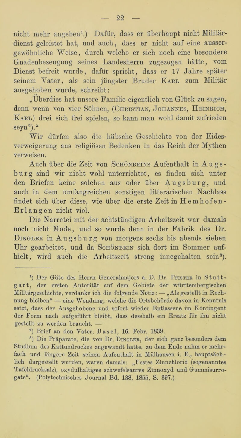 nicht mehr angeben1.) Dafür, dass er überhaupt nicht Militär- dienst geleistet hat, und auch, dass er nicht auf eine ausser- gewöhnliche Weise, durch welche er sich noch eine besondere Grnadenbezeugung seines Landesherrn zugezogen hätte, vom Dienst befreit wurde, dafür spricht, dass er 17 Jahre später seinem Vater, als sein jüngster Bruder Kahl zum Militär ausgehoben wurde, schreibt: „Überdies hat unsere Familie eigentlich von Glück zu sagen, denn wenn von vier Söhnen, (Christian, Johannes, Heinrich, Karl) drei sich frei spielen, so kann man wohl damit zufrieden seyn2).“ Wir dürfen also die hübsche Geschichte von der Eides- verweigerung aus religiösen Bedenken in das Reich der Mythen verweisen. Auch über die Zeit von Schönbeins Aufenthalt in Augs- burg sind wir nicht wohl unterrichtet, es finden sich unter den Briefen keine solchen aus oder über Augsburg, und auch in dem umfangreichen sonstigen litterarischen Nachlass findet sich über diese, wie über die erste Zeit in Hemhofen- Erlangen nicht viel. Die Narretei mit der achtstündigen Arbeitszeit war damals noch nicht Mode, und so wurde denn in der Fabrik des Dr. Dingler in Augsburg von morgens sechs bis abends sieben Uhr gearbeitet, und da Schönbein sich dort im Sommer auf- hielt, wird auch die Arbeitszeit streng innegehalten sein3). b Der Güte des Herrn Generalmajors a. D. Dr. Pfister in Stutt- gart, der ersten Autorität auf dem Gebiete der württembergischen Militärgeschichte, verdanke ich die folgende Notiz: — „Als gestellt in Iiech- nung bleiben“ — eine Wendung, welche die Ortsbehörde davon in Kenntnis setzt, dass der Ausgehobene und sofort wieder Entlassene im Kontingent der Form nach aufgeführt bleibt, dass desshalb ein Ersatz für ihn nicht gestellt zu werden braucht. — *) Brief an den Vater, Basel, 16. Febr. 1839. 3) Die Präparate, die von Dr. Dingler, der sich ganz besonders dem Studium des Kattundruckes zugewandt batte, zu dem Ende nahm er mehr- fach und längere Zeit seinen Aufenthalt in Mülhausen i. E., hauptsäch- lich dargestellt wurden, waren damals: „Festes Zinnchlorid (sogenanntes Tafeldrucksalz), oxydulhaltiges schwefelsaures Zinnoxyd und Gummisurro- gate“. (Polytechnisches Journal Bd. 138, 1855, S. 397.)
