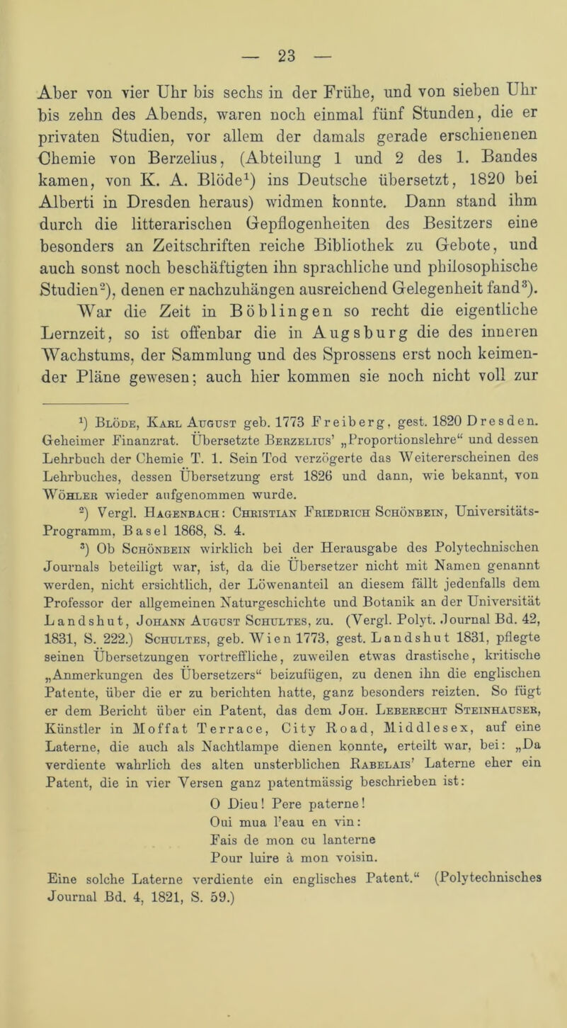 Aber von vier Uhr bis sechs in der Frühe, und von sieben Uhr bis zehn des Abends, waren noch einmal fünf Stunden, die er privaten Studien, vor allem der damals gerade erschienenen Chemie von Berzelius, (Abteilung 1 und 2 des 1. Bandes kamen, von K. A. Blöde1) ins Deutsche übersetzt, 1820 bei Alberti in Dresden heraus) widmen konnte. Dann stand ihm durch die litterarischen Gepflogenheiten des Besitzers eine besonders an Zeitschriften reiche Bibliothek zu Gebote, und auch sonst noch beschäftigten ihn sprachliche und philosophische Studien2), denen er nachzuhängen ausreichend Gelegenheit fand3). War die Zeit in Böblingen so recht die eigentliche Lernzeit, so ist offenbar die in Augsburg die des inneren Wachstums, der Sammlung und des Sprossens erst noch keimen- der Pläne gewesen; auch hier kommen sie noch nicht voll zur fl Blöde, Karl August geb. 1773 Freiberg. gest. 1820 Dresden. Geheimer Finanzrat. Übersetzte Berzelius’ „Proportionslehre“ und dessen Lehrbuch der Chemie T. 1. Sein Tod verzögerte das Weitererscheinen des Lehrbuches, dessen Übersetzung erst 1826 und dann, wie bekannt, von Wöhler wieder anfgenommen wurde. 2) Vergl. Hagenbach: Christian Friedrich Schönbein, Universitäts- Programm, Basel 1868, S. 4. 3) Ob Schönbein wirklich bei der Herausgabe des Polytechnischen Journals beteiligt war, ist, da die Übersetzer nicht mit Namen genannt werden, nicht ersichtlich, der Löwenanteil an diesem fällt jedenfalls dem Professor der allgemeinen Naturgeschichte und Botanik an der Universität Landshut, Johann August Schultes, zu. (Yergl. Polyt. Journal Bd. 42, 1831, S. 222.) Schultes, geb. Wien 1773, gest. Landshut 1831, pflegte seinen Übersetzungen vortreffliche, zuweilen etwas drastische, kritische „Anmerkungen des Übersetzers“ beizufügen, zu denen ihn die englischen Patente, über die er zu berichten hatte, ganz besonders reizten. So fügt er dem Bericht über ein Patent, das dem Joh. Leberecht Steinhäuser, Künstler in Moffat Terrace, City Road, Mid dl es ex, auf eine Laterne, die auch als Nachtlampe dienen konnte, erteilt war, bei: „Da verdiente wahrlich des alten unsterblichen Babelais’ Laterne eher ein Patent, die in vier Versen ganz patentmässig beschrieben ist: O Dieu! Pere paterne! Oui mua l’eau en vin: Fais de mon cu lanterne Pour luire ä mon voisin. Eine solche Laterne verdiente ein englisches Patent.“ (Polytechnisches Journal Bd. 4, 1821, S. 59.)