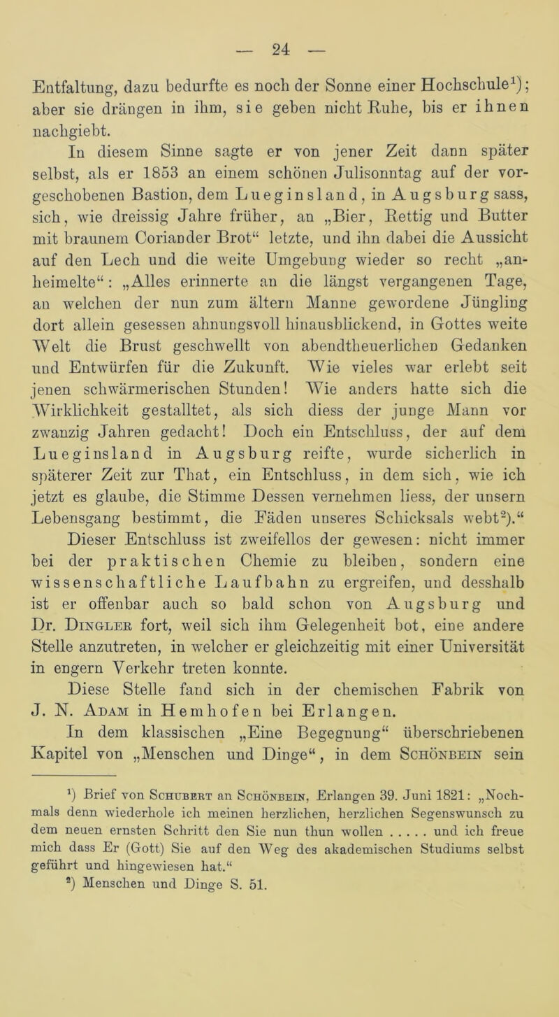 Entfaltung, dazu bedurfte es noch der Sonne einer Hochschule1); aber sie drängen in ihm, sie geben nicht Ruhe, bis er ihnen nachgiebt. In diesem Sinne sagte er von jener Zeit dann später selbst, als er 1853 an einem schönen Julisonntag auf der vor- geschobenen Bastion, dem Lueginsland, in Augsburg sass, sich, wie dreissig Jahre früher, an „Bier, Bettig und Butter mit braunem Coriander Brot“ letzte, und ihn dabei die Aussicht auf den Lech und die weite Umgebung wieder so recht „an- heimelte“ : „Alles erinnerte an die längst vergangenen Tage, an welchen der nun zum ältern Manne gewordene Jüngling dort allein gesessen ahnungsvoll hinausblickend, in Gottes weite Welt die Brust geschwellt von abendtheuerlichen Gedanken und Entwürfen für die Zukunft. Wie vieles war erlebt seit jenen schwärmerischen Stunden! Wie anders hatte sich die Wirklichkeit gestalltet, als sich diess der junge Mann vor zwanzig Jahren gedacht! Doch ein Entschluss, der auf dem Lueginsland in Augsburg reifte, wurde sicherlich in späterer Zeit zur That, ein Entschluss, in dem sich, wie ich jetzt es glaube, die Stimme Dessen vernehmen liess, der unsern Lebensgang bestimmt, die Fäden unseres Schicksals webt2).“ Dieser Entschluss ist zweifellos der gewesen: nicht immer bei der praktischen Chemie zu bleiben, sondern eine wissenschaftliche Laufbahn zu ergreifen, und desshalb ist er offenbar auch so bald schon von Augsburg und Dr. Dingler fort, weil sich ihm Gelegenheit bot, eine andere Stelle anzutreten, in welcher er gleichzeitig mit einer Universität in engern Verkehr treten konnte. Diese Stelle fand sich in der chemischen Fabrik von J. N. Adam in Hemhofen hei Erlangen. In dem klassischen „Eine Begegnung“ liberschriebenen Kapitel von „Menschen und Dinge“, in dem Schönbein sein 1) Brief von Schubert an Schönbein, Erlangen 39. Juni 1821: „Noch- mals denn wiederhole ich meinen herzlichen, herzlichen Segenswunsch zu dem neuen ernsten Schritt den Sie nun thun wollen und ich freue mich dass Er (Gott) Sie auf den Weg des akademischen Studiums selbst geführt und hingewiesen hat.“ 2) Menschen und Dinge S. 51.