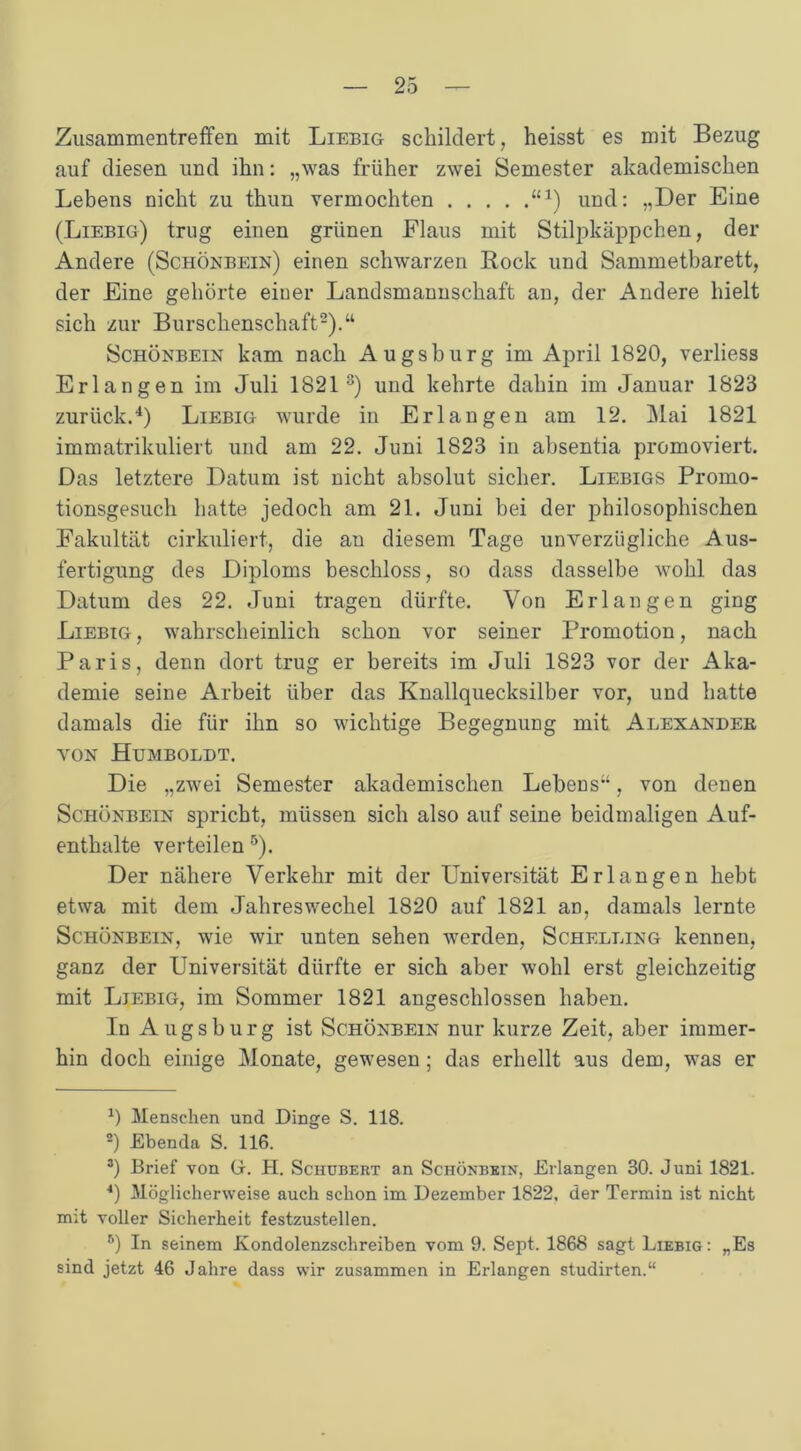 Zusammentreffen mit Liebig- schildert, heisst es mit Bezug auf diesen und ihn: „was früher zwei Semester akademischen Lebens nicht zu thun vermochten “*) und: „Der Eine (Liebig) trug einen grünen Flaus mit Stilpkäppchen, der Andere (Schönbein) einen schwarzen Rock und Sammetbarett, der Eine gehörte einer Landsmannschaft an, der Andere hielt sich zur Burschenschaft* 2).“ Schönbein kam nach Augsburg im April 1820, verliess Erlangen im Juli 1821 3) und kehrte dahin im Januar 1823 zurück.4) Liebig wurde in Erlangen am 12. Mai 1821 immatrikuliert und am 22. Juni 1823 in absentia promoviert. Das letztere Datum ist nicht absolut sicher. Liebigs Promo- tionsgesuch hatte jedoch am 21. Juni hei der philosophischen Fakultät cirkuliert, die an diesem Tage unverzügliche Aus- fertigung des Diploms beschloss, so dass dasselbe wohl das Datum des 22. Juni tragen dürfte. Von Erlangen ging Liebig, wahrscheinlich schon vor seiner Promotion, nach Paris, denn dort trug er bereits im Juli 1823 vor der Aka- demie seine Arbeit über das Knallquecksilber vor, und hatte damals die für ihn so wichtige Begegnung mit Alexander von Humboldt. Die „zwei Semester akademischen Lebens“, von denen Schönbein spricht, müssen sich also auf seine beidmaligen Auf- enthalte verteilen 5). Der nähere Verkehr mit der Universität Erlangen hebt etwa mit dem Jahreswechel 1820 auf 1821 aD, damals lernte Schönbein, wie wir unten sehen werden, Schelling kennen, ganz der Universität dürfte er sich aber wohl erst gleichzeitig mit Liebig, im Sommer 1821 angeschlossen haben. In Augsburg ist Schönbein nur kurze Zeit, aber immer- hin doch einige Monate, gewesen; das erhellt aus dem, was er a) Menschen und Dinge S. 118. 2) Ebenda S. 116. 3) Brief von G. H. Schubert an Schönbein, Erlangen 30. Juni 1821. 4) Möglicherweise auch schon im Dezember 1822. der Termin ist nicht mit voller Sicherheit festzustellen. 5) In seinem Kondolenzschreiben vom 9. Sept. 1868 sagt Liebig: „Es sind jetzt 46 Jahre dass wir zusammen in Erlangen studirten.“