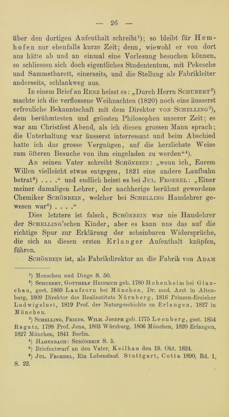 über den dortigen Aufenthalt schreibt1); so bleibt für Hem- hofen nur ebenfalls kurze Zeit; denn, wiewohl er von dort aus hätte ab und an einmal eine Vorlesung besuchen können, so schliessen sich doch eigentliches Studententum, mit Pekesche und Sammetbarett, einerseits, und die Stellung als Fabrikleiter anderseits, schlankweg aus. In einem Brief an Renz heisst es: „Durch Herrn Schubert2) machte ich die verflossene Weihnachten (1820) noch eine äusserst erfreuliche Bekanntschaft mit dem Direktor von Schelling3), dem berühmtesten und grössten Philosophen unserer Zeit; es war am Christfest Abend, als ich diesen grossen Mann sprach; die Unterhaltung war äusserst interressant und beim Abschied hatte ich das grosse Vergnügen, auf die herzlichste Weise zum öfteren Besuche von ihm eingeladen zu werden“4 5). An seinen Vater schreibt Schönbein: „wenn ich, Eurem Willen vielleicht etwas entgegen, 1821 eine andere Laufbahn betrat6) . . . und endlich heisst es bei Jul. Froebel: „Einer meiner damaligen Lehrer, der nachherige berühmt gewordene Chemiker Schönbein, welcher bei Schelling Hauslehrer ge- wesen war6) . . . Dies letztere ist falsch, Schönbein war nie Hauslehrer der Schelling’sehen Kinder, aber es kann uns das auf die richtige Spur zur Erklärung der scheinbaren Widersprüche, die sich an diesen ersten Erlanger Aufenthalt knüpfen, führen. Schönbein ist, als Fabrikdirektor an die Fabrik von Adam 1) Menschen und Dinge S. 50. 2) Schubebt, Gotthelf Heinbich geh. 1780 Hohenheim bei Glau- chau, gest. 1860 Laufzorn bei München, Dr. med. Arzt in Alten- burg, 1809 Direktor des Realinstituts Nürnberg, 1816 Prinzen-Erzieher Ludwigslust, 1819 Prof, der Naturgeschichte zu Erlangen, 1827 in München. 3) Schelling, Eeiedb. Wilh. Joseph geh. 1775 Le onberg, gest. 1854 Rag atz, 1798 Prof. Jena, 1803 Würzburg, 1806 München, 1820 Erlangen, 1827 München, 1841 Berlin. 4) Hagenbach: Schönbein S. 5. 5) Briefentwurf an den Vater, Keilhau den 18. Okt. 1824. ®) Jul. Fboebel, Ein Lebenslauf. Stuttgart, Cotta 1890, Bd. 1, S. 22.