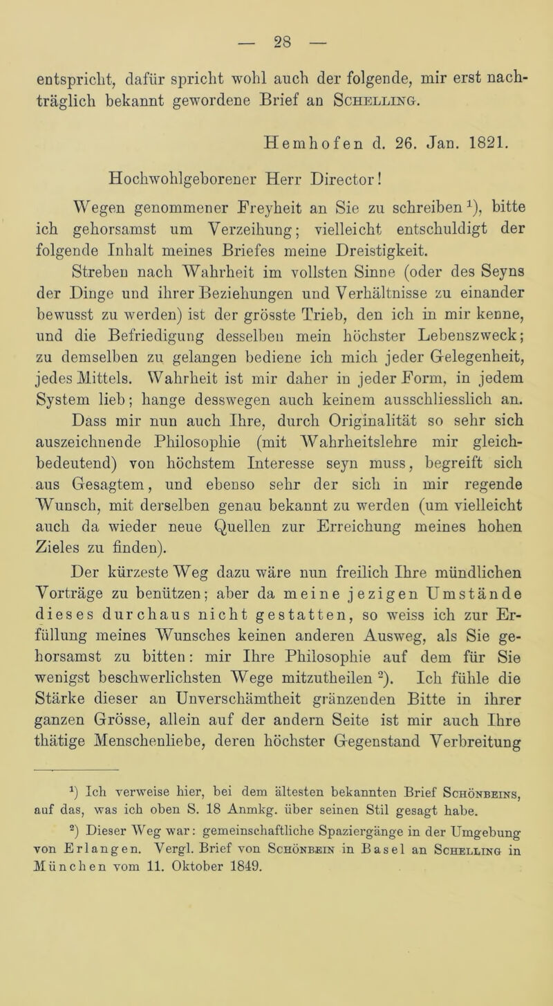 entspricht, dafür spricht wohl auch der folgende, mir erst nach- träglich bekannt gewordene Brief an Schelling. Hemhofen d. 26. Jan. 1821. Hochwohlgeborener Herr Director! Wegen genommener Freyheit an Sie zu schreiben1), bitte ich gehorsamst um Verzeihung; vielleicht entschuldigt der folgende Inhalt meines Briefes meine Dreistigkeit. Streben nach Wahrheit im vollsten Sinne (oder des Seyns der Dinge und ihrer Beziehungen und Verhältnisse zu einander bewusst zu werden) ist der grösste Trieb, den ich in mir kenne, und die Befriedigung desselben mein höchster Lebenszweck; zu demselben zu gelangen bediene ich mich jeder Gelegenheit, jedes Mittels. Wahrheit ist mir daher in jeder Form, in jedem System lieb; hange desswegen auch keinem ausschliesslich an. Dass mir nun auch Ihre, durch Originalität so sehr sich auszeichnende Philosophie (mit Wahrheitslehre mir gleich- bedeutend) von höchstem Interesse seyn muss, begreift sich aus Gesagtem, und ebenso sehr der sich in mir regende Wunsch, mit derselben genau bekannt zu werden (um vielleicht auch da wieder neue Quellen zur Erreichung meines hohen Zieles zu finden). Der kürzeste Weg dazu wäre nun freilich Ihre mündlichen Vorträge zu benützen; aber da meine jezigen Umstände dieses durchaus nicht gestatten, so weiss ich zur Er- füllung meines Wunsches keinen anderen Ausweg, als Sie ge- horsamst zu bitten: mir Ihre Philosophie auf dem für Sie wenigst beschwerlichsten Wege mitzutheilen 2). Ich fühle die Stärke dieser an Unverschämtheit glänzenden Bitte in ihrer ganzen Grösse, allein auf der andern Seite ist mir auch Ihre thätige Menschenliebe, deren höchster Gegenstand Verbreitung *) Ich verweise hier, bei dem ältesten bekannten Brief Schönbeins, auf das, was ich oben S. 18 Anmkg. über seinen Stil gesagt habe. 2) Dieser Weg war: gemeinschaftliche Spaziergänge in der Umgebung von Erlangen. Vergl. Brief von Schönbein in Basel an Schelling in München vom 11. Oktober 1849.