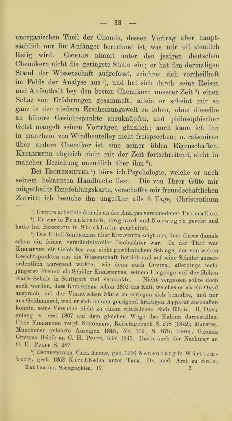 unorganischen Tlieil der Chemie, dessen Vortrag aber haupt- sächlich nur für Anfänger berechnet ist, was mir oft ziemlich lästig wird. Gmelin nimmt unter den jezigen deutschen Chemikern nicht die geringste Stelle ein; er hat den dermaligen Stand der Wissenschaft aufgefasst, zeichnet sich vorteilhaft im Felde der Analyse aus1), und hat sich durch seine Reisen und Aufenthalt bey den besten Chemikern unserer Zeit2) einen Schaz von Erfahrungen gesammelt; allein er scheint mir so ganz in der niedern Erscheinungswelt zu leben, ohne dieselbe an höhere Gesichtspunkte anzuknüpfen, und philosophischer Geist mangelt seinen Vorträgen gänzlich; auch kann ich ihn in manchem von Windbeutelley nicht freisprechen; u. raisoniren über andere Chemiker ist eine seiner üblen Eigenschaften. Kielmeyer obgleich nicht mit der Zeit fortschreitend, steht in mancher Beziehung unendlich über ihm 3). Bei Eschenmeyer 4) höre ich Psychologie, welche er nach seinem bekannten Handbuche liest. Die von Ihrer Güte mir mitgetheilte Empfehlungskarte, verschaffte mir freundschaftlichen Zutritt; ich besuche ihn ungefähr alle 8 Tage, Christenthum ]) Gmelin arbeitete damals an der Analyse verschiedener Turmaline. a) Er war in Frankreich, England und Norwegen gereist und hatte bei Berzelius in Stockholm gearbeitet. 3) Das Urteil Schönbeins über Kielmeyer zeigt uns, dass dieser damals schon ein feiner, verständnisvoller Beobachter war. In der That war Kielmeyrr ein Gelehrter von nicht gewöhnlichem Schlage, der von weiten Gesichtspunkten aus die Wissenschaft betrieb und auf seine Schüler ausser- ordentlich anregend wirkte; wie denn auch Cuvier , allerdings mehr jüngerer Freund als Schüler Kielmeyers, seinem Umgänge auf der Hohen Karls Schule in Stuttgart viel verdankte. — Nicht vergessen sollte doch auch werden, dass Kielmeyer schon 1801 das Kali, welches er als ein Oxyd ansprach, mit der VoLTA’schen Säule zu zerlegen sich bemühte, und nur aus Geldmangel, weil er sich keinen genügend kräftigen Apparat anscliaffen konnte, seine Versuche nicht zu einem glücklichen Ende führte. H. Davy gelang es erst 1807 auf dem gleichen Wege das Kalium darzustellen. Über Kielmeyer vergl. Schönbein, Reisetagebuch S. 278 (1842); Martins. Münchener gelehrte Anzeigen 1845, Nr. 109, S. 878; Behn. George Cuviers Briefe an C. H. Ppaff, Kiel 1845. Darin auch der Nachtrag an C. H. Pfaff S. 287. 4) Eschenmeyer, Carl Adolf, geh. 1770 Neuenburg in Württem- berg, gest. 1852 Kirchheim unter Teck, Dr. med. Arzt zu Sulz, Kahl bäum, Monographien. IV. 3