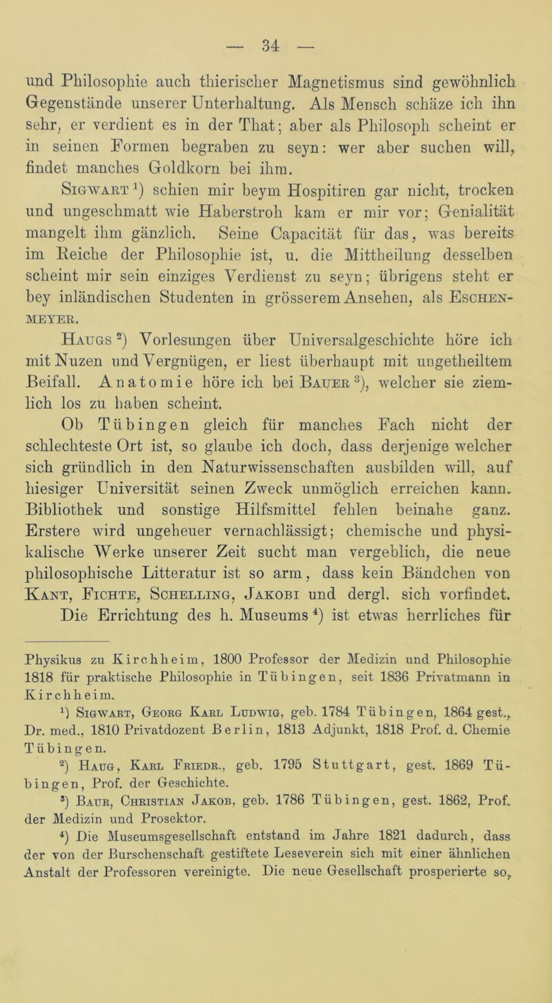 und Philosophie auch thierischer Magnetismus sind gewöhnlich Gegenstände unserer Unterhaltung. Als Mensch schäze ich ihn sehr, er verdient es in der That; aber als Philosoph scheint er in seinen Formen begraben zu seyn: wer aber suchen will, findet manches Goldkorn bei ihm. Sigwart 1) schien mir beym Hospitiren gar nicht, trocken und ungesehmatt wie Haberstroh kam er mir vor; Genialität mangelt ihm gänzlich. Seine Capacität für das, was bereits im Reiche der Philosophie ist, u. die Mittheilung desselben scheint mir sein einziges Verdienst zu seyn; übrigens steht er bey inländischen Studenten in grösserem Ansehen, als Eschen- meyer. Haugs 2) Vorlesungen über Universalgeschichte höre ich mitNuzen und Vergnügen, er liest überhaupt mit uugetlieiltem Beifall. Anatomie höre ich bei Bauer 3), welcher sie ziem- lich los zu haben scheint. Ob Tübingen gleich für manches Fach nicht der schlechteste Ort ist, so glaube ich doch, dass derjenige welcher sich gründlich in den Naturwissenschaften ausbilden will, auf hiesiger Universität seinen Zweck unmöglich erreichen kann. Bibliothek und sonstige Hilfsmittel fehlen beinahe ganz. Erstere wird ungeheuer vernachlässigt; chemische und physi- kalische Werke unserer Zeit sucht man vergeblich, die neue philosophische Litteratur ist so arm, dass kein Bändchen von Kant, Fichte, Schelling, Jakobi und dergl. sich vorfindet. Die Errichtung des h. Museums 4) ist etwas herrliches für Physikus zu Kirchheim, 1800 Professor der Medizin und Philosophie 1818 für praktische Philosophie in Tübingen, seit 1836 Privatmann in Kirchheim. L Sigwart, Georg Karl Ludwig, geh. 1784 Tübingen, 1864 gest., Dr. med., 1810 Privatdozent Berlin, 1813 Adjunkt, 1818 Prof. d. Chemie Tübingen. 2) Haug, Karl Friedr., geb. 1795 Stuttgart, gest. 1869 Tü- bingen, Prof, der Geschichte. *) Baur, Christian Jakob, geb. 1786 Tübingen, gest. 1862, Prof, der Medizin und Prosektor. 4) Die Museumsgesellschaft entstand im Jahre 1821 dadurch, dass der von der Burschenschaft gestiftete Leseverein sich mit einer ähnlichen Anstalt der Professoren vereinigte. Die neue Gesellschaft prosperierte so,.