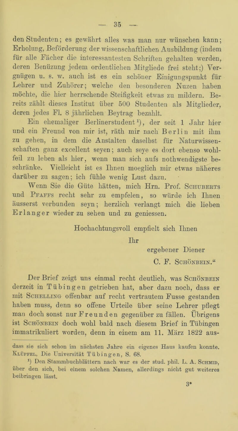 den Studenten; es gewährt alles was man nur wünschen kann; Erholung, Beförderung der wissenschaftlichen Ausbildung (indem für alle Fächer die interessantesten Schriften gehalten werden, deren Benüzung jedem ordentlichen Mitgliede frei steht;) Ver- gnügen u. s. w. auch ist es ein schöner Eiuigungspunkt für Lehrer und Zuhörer; welche den besonderen Nuzen haben möchte, die hier herrschende Steifigkeit etwas zu mildern. Be- reits zählt dieses Institut über 500 Studenten als Mitglieder, deren jedes Fl. 8 jährlichen Beytrag bezahlt. Ein ehemaliger Berlinerstudent1), der seit 1 Jahr hier und ein Freund von mir ist, räth mir nach Berlin mit ihm zu gehen, in dem die Anstalten daselbst für Naturwissen- schaften ganz excellent seyen; auch seye es dort ebenso wohl- feil zu leben als hier, wenn man sich aufs nothwendigste be- schränke. Vielleicht ist es Ihnen moeglich mir etwas näheres darüber zu sagen; ich fühle wenig Lust dazu. Wenn Sie die Güte hätten, mich Hrn. Prof. Schuberts und Pfafes recht sehr zu empfelen, so würde ich Ihnen äusserst verbunden seyn; herzlich verlangt mich die lieben Erlanger wieder zu sehen und zu gemessen. Hochachtungsvoll empfielt sich Ihnen Ihr ergebener Diener C. F. Schönbein.“ Der Brief zeigt uns einmal recht deutlich, was Schönbein derzeit in Tübingen getrieben hat, aber dazu noch, dass er mit Schelling offenbar auf recht vertrautem Fusse gestanden haben muss, denn so offene Urteile über seine Lehrer pflegt man doch sonst nur Freunden gegenüber zu fällen. Übrigens ist Schönbein doch wohl bald nach diesem Brief in Tübingen immatrikuliert worden, denn in eiuem am 11. März 1822 aus- dass sie sich schon im nächsten Jahre ein eigenes Haus kaufen konnte. Klüpfel. Die Universität Tübingen, S. 68. 0 Den Stammbuchblättern nach war es der stud. phil. L. A. Schmid, über den sich, bei einem solchen Namen, allerdings nicht gut weiteres beibringen lässt. 3*