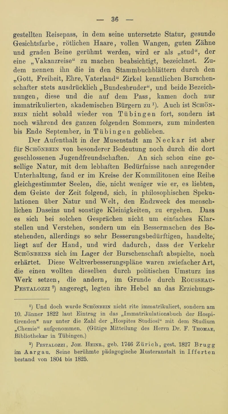 gestellten Reisepass, in dem seine untersetzte Statur, gesunde Gesichtsfarbe, rötlichen Haare, vollen Wangen, guten Zähne und graden Beine gerühmt werden, wird er als „stud“, der eine „Vakanzreise“ zu machen beabsichtigt, bezeichnet. Zu- dem nennen ihn die in den Stammbuchblättern durch den „Gott, Freiheit, Ehre, Vaterland“ Zirkel kenntlichen Burschen- schafter stets ausdrücklich „Bundesbruder“, und beide Bezeich- nungen , diese und die auf dem Pass, kamen doch nur immatrikulierten, akademischen Bürgern zu1). Auch ist Schön- bein nicht sobald wieder von Tübingen fort, sondern ist noch während des ganzen folgenden Sommers, zum mindesten bis Ende September, in Tübingen geblieben. Der Aufenthalt in der Musenstadt am Neckar ist aber für Schönbein von besonderer Bedeutung noch durch die dort geschlossenen Jugendfreundschaften. An sich schon eine ge- sellige Natur, mit dem lebhaften Bedürfnisse nach anregender Unterhaltung, fand er im Kreise der Kommilitonen eine Reihe gleichgestimmter Seelen, die, nicht weniger wie er, es liebten, dem Geiste der Zeit folgend, sich, in philosophischen Speku- lationen über Natur und Welt, den Endzweck des mensch- lichen Daseins und sonstige Kleinigkeiten, zu ergehen. Dass es sich bei solchen Gesprächen nicht um einfaches Klar- stellen und Verstehen, sondern um ein Bessermachen des Be- stehenden, allerdings so sehr Besserungsbedürftigen, handelte, liegt auf der Hand, und wird dadurch, dass der Verkehr Schönbeins sich im Lager der Burschenschaft abspielte, noch erhärtet. Diese Weltverbesserungspläne waren zwiefacher Art, die einen wollten dieselben durch politischen Umsturz ins Werk setzen, die andern, im Grunde durch Rousseau- Pestalozzi 2) angeregt, legten ihre Hebel an das Erziehungs- x) Und doch wurde Schönbein nicht rite immatrikuliert, sondern am 10. Jänner 1822 laut Eintrag in das „Immatrikulationshuch der Hospi- tirenden“ nur unter die Zahl der „Hospites Studiosi“ mit dem Studium „Chemie“ aufgenommen. (Gütige Mitteilung des Herrn Dr. F. Thomae, Bibliothekar in Tübingen.) 2) Pestalozzi, Joh. Heinr., geb. 1746 Zürich, gest. 1827 Brugg im A arg au. Seine berühmte pädagogische Musteranstalt in Ifferten bestand von 1804 bis 1825.